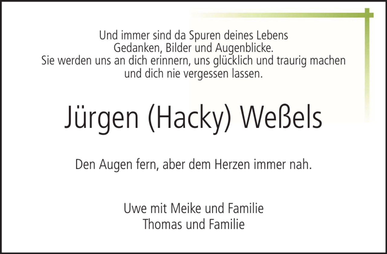 <p>Und immer sind da Spuren deines Lebens<br />Gedanken, Bilder und Augenblicke.<br />Sie werden uns an dich erinnern, uns glücklich und traurig machen<br />und dich nie vergessen lassen.</p><p>Jürgen (Hacky) Weßels<br />Den Augen fern, aber dem Herzen immer nah.<br />Uwe mit Meike und Familie<br />Thomas und Familie</p>