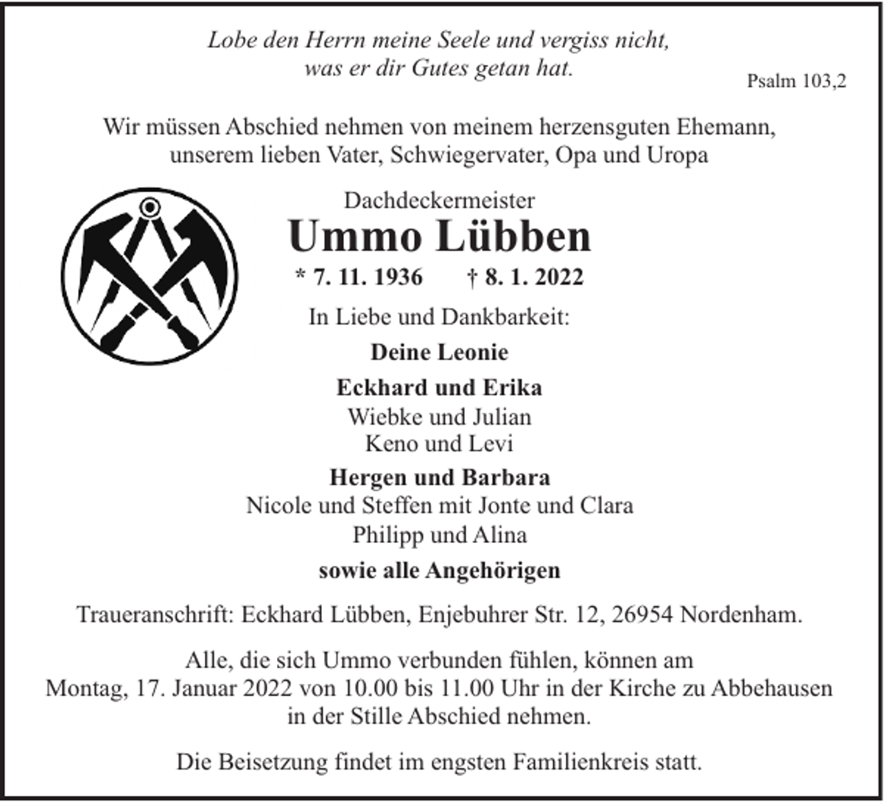 <p>Lobe den Herrn meine Seele und vergiss nicht,<br />was er dir Gutes getan hat.</p><p>Psalm 103,2</p><p>Wir müssen Abschied nehmen von meinem herzensguten Ehemann,<br />unserem lieben Vater, Schwiegervater, Opa und Uropa<br />Dachdeckermeister</p><p>Ummo Lübben<br />* 7. 11. 1936</p><p>† 8. 1. 2022</p><p>In Liebe und Dankbarkeit:<br />Deine Leonie<br />Eckhard und Erika<br />Wiebke und Julian<br />Keno und Levi<br />Hergen und Barbara<br />Nicole und Steffen mit Jonte und Clara<br />Philipp und Alina<br />sowie alle Angehörigen<br />Traueranschrift: Eckhard Lübben, Enjebuhrer Str. 12, 26954 Nordenham.<br />Alle, die sich Ummo verbunden fühlen, können am<br />Montag, 17. Januar 2022 von 10.00 bis 11.00 Uhr in der Kirche zu Abbehausen<br />in der Stille Abschied nehmen.<br />Die Beisetzung findet im engsten Familienkreis statt.</p>