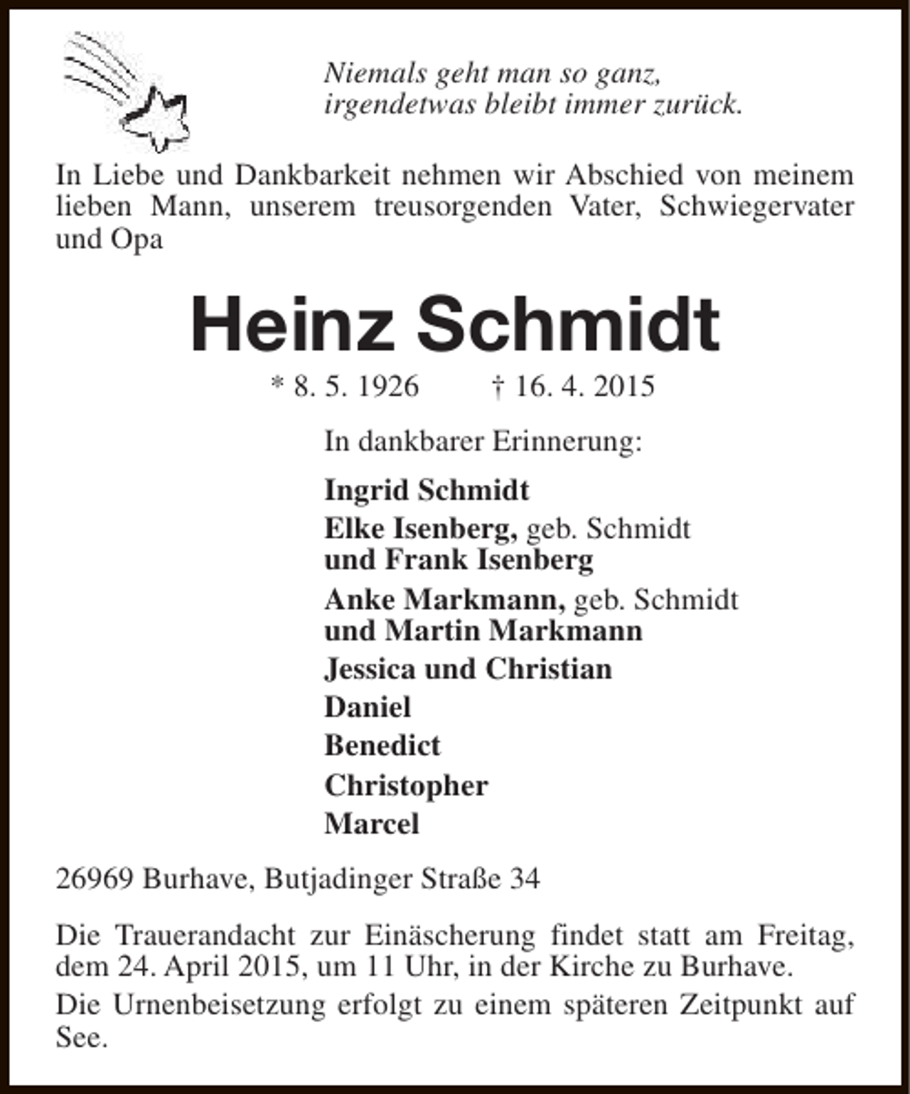<p>Niemals geht man so ganz,<br />irgendetwas bleibt immer zurück.<br />In Liebe und Dankbarkeit nehmen wir Abschied von meinem<br />lieben Mann, unserem treusorgenden Vater, Schwiegervater<br />und Opa</p><p>Heinz Schmidt<br />* 8. 5. 1926</p><p>† 16. 4. 2015</p><p>In dankbarer Erinnerung:<br />Ingrid Schmidt<br />Elke Isenberg, geb. Schmidt<br />und Frank Isenberg<br />Anke Markmann, geb. Schmidt<br />und Martin Markmann<br />Jessica und Christian<br />Daniel<br />Benedict<br />Christopher<br />Marcel<br />26969 Burhave, Butjadinger Straße 34<br />Die Trauerandacht zur Einäscherung findet statt am Freitag,<br />dem 24. April 2015, um 11 Uhr, in der Kirche zu Burhave.<br />Die Urnenbeisetzung erfolgt zu einem späteren Zeitpunkt auf<br />See.</p>