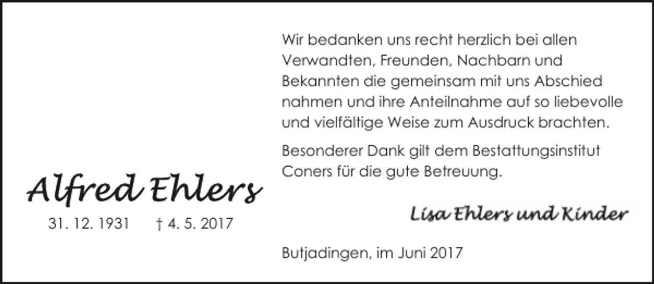 <p>Wir bedanken uns recht herzlich bei allen<br />Verwandten, Freunden, Nachbarn und<br />Bekannten die gemeinsam mit uns Abschied<br />nahmen und ihre Anteilnahme auf so liebevolle<br />und vielfältige Weise zum Ausdruck brachten.<br />Besonderer Dank gilt dem Bestattungsinstitut<br />Coners für die gute Betreuung.<br />31. 12. 1931</p><p>† 4. 5. 2017<br />Butjadingen, im Juni 2017</p>