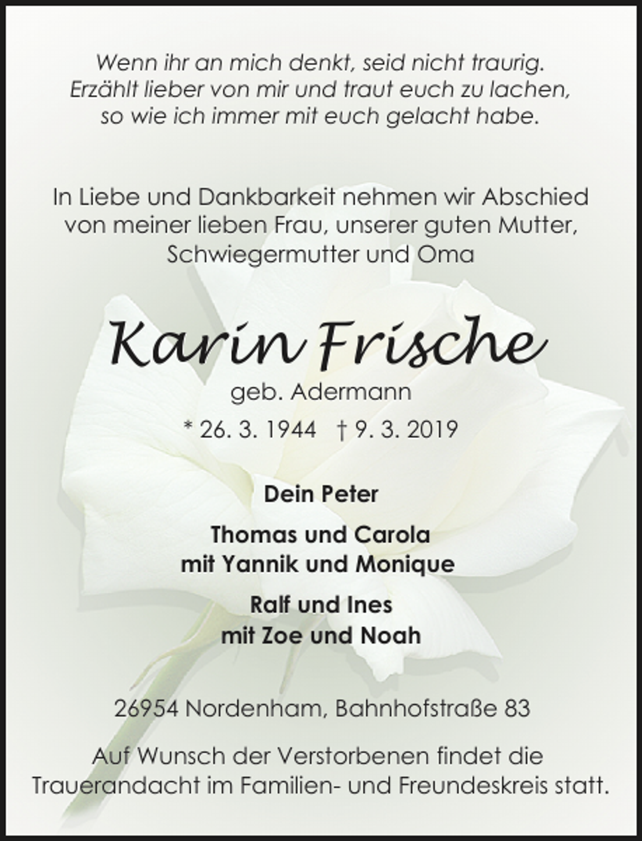 <p>Wenn ihr an mich denkt, seid nicht traurig.<br />Erzählt lieber von mir und traut euch zu lachen,<br />so wie ich immer mit euch gelacht habe.</p><p>In Liebe und Dankbarkeit nehmen wir Abschied<br />von meiner lieben Frau, unserer guten Mutter,<br />Schwiegermutter und Oma</p><p>Karin Frische<br />geb. Adermann</p><p>* 26. 3. 1944 † 9. 3. 2019<br />Dein Peter<br />Thomas und Carola<br />mit Yannik und Monique<br />Ralf und Ines<br />mit Zoe und Noah<br />26954 Nordenham, Bahnhofstraße 83</p><p>Auf Wunsch der Verstorbenen findet die<br />Trauerandacht im Familien- und Freundeskreis statt.</p>