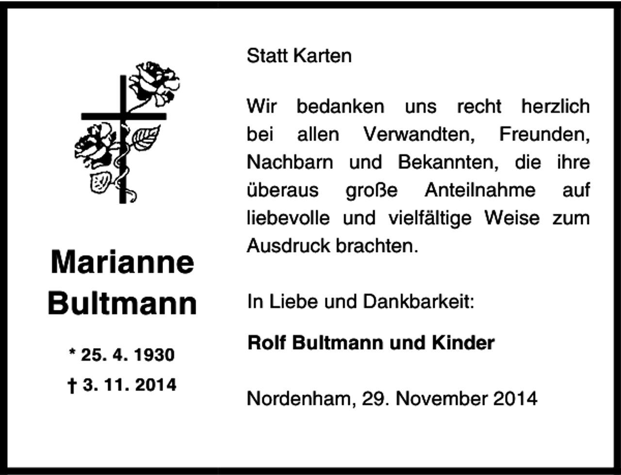 <p>Statt Karten</p><p>Marianne<br />Bultmann<br />* 25. 4. 1930<br />† 3. 11. 2014</p><p>Wir bedanken uns recht herzlich<br />bei allen Verwandten, Freunden,<br />Nachbarn und Bekannten, die ihre<br />überaus große Anteilnahme auf<br />liebevolle und vielfältige Weise zum<br />Ausdruck brachten.<br />In Liebe und Dankbarkeit:<br />Rolf Bultmann und Kinder<br />Nordenham, 29. November 2014</p>