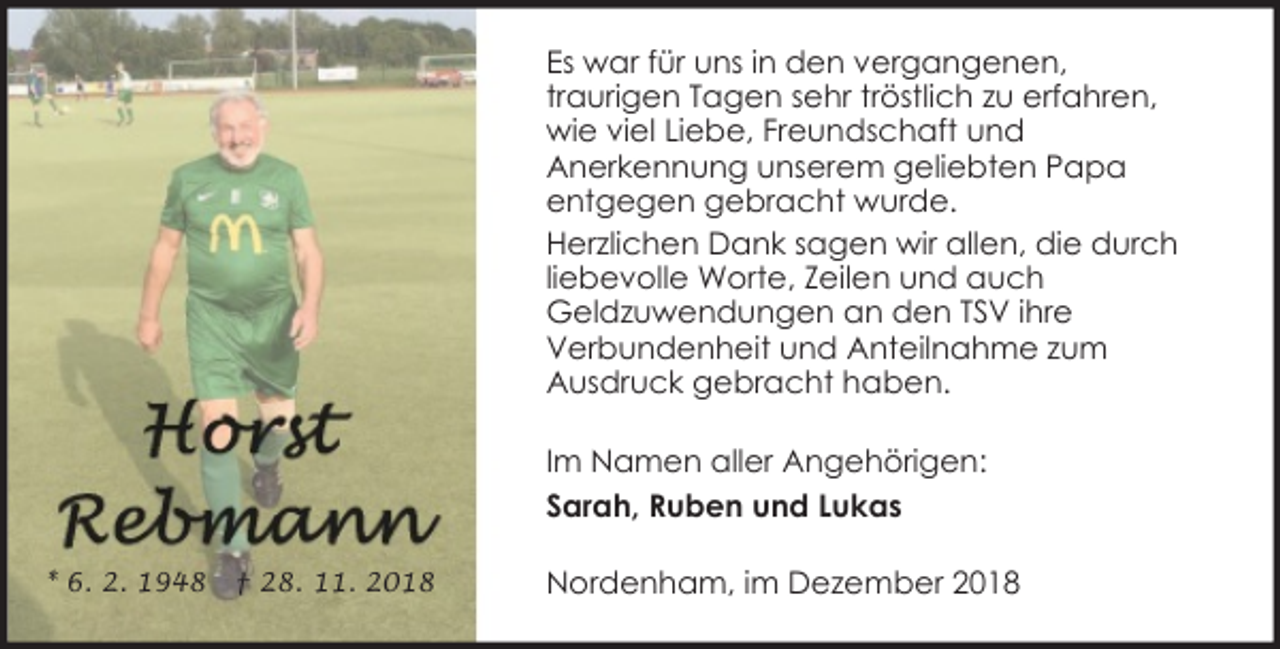 <p>Es war für uns in den vergangenen,<br />traurigen Tagen sehr tröstlich zu erfahren,<br />wie viel Liebe, Freundschaft und<br />Anerkennung unserem geliebten Papa<br />entgegen gebracht wurde.<br />Herzlichen Dank sagen wir allen, die durch<br />liebevolle Worte, Zeilen und auch<br />Geldzuwendungen an den TSV ihre<br />Verbundenheit und Anteilnahme zum<br />Ausdruck gebracht haben.<br />Im Namen aller Angehörigen:<br />Sarah, Ruben und Lukas<br />* 6. 2. 1948</p><p>† 28. 11. 2018</p><p>Nordenham, im Dezember 2018</p>