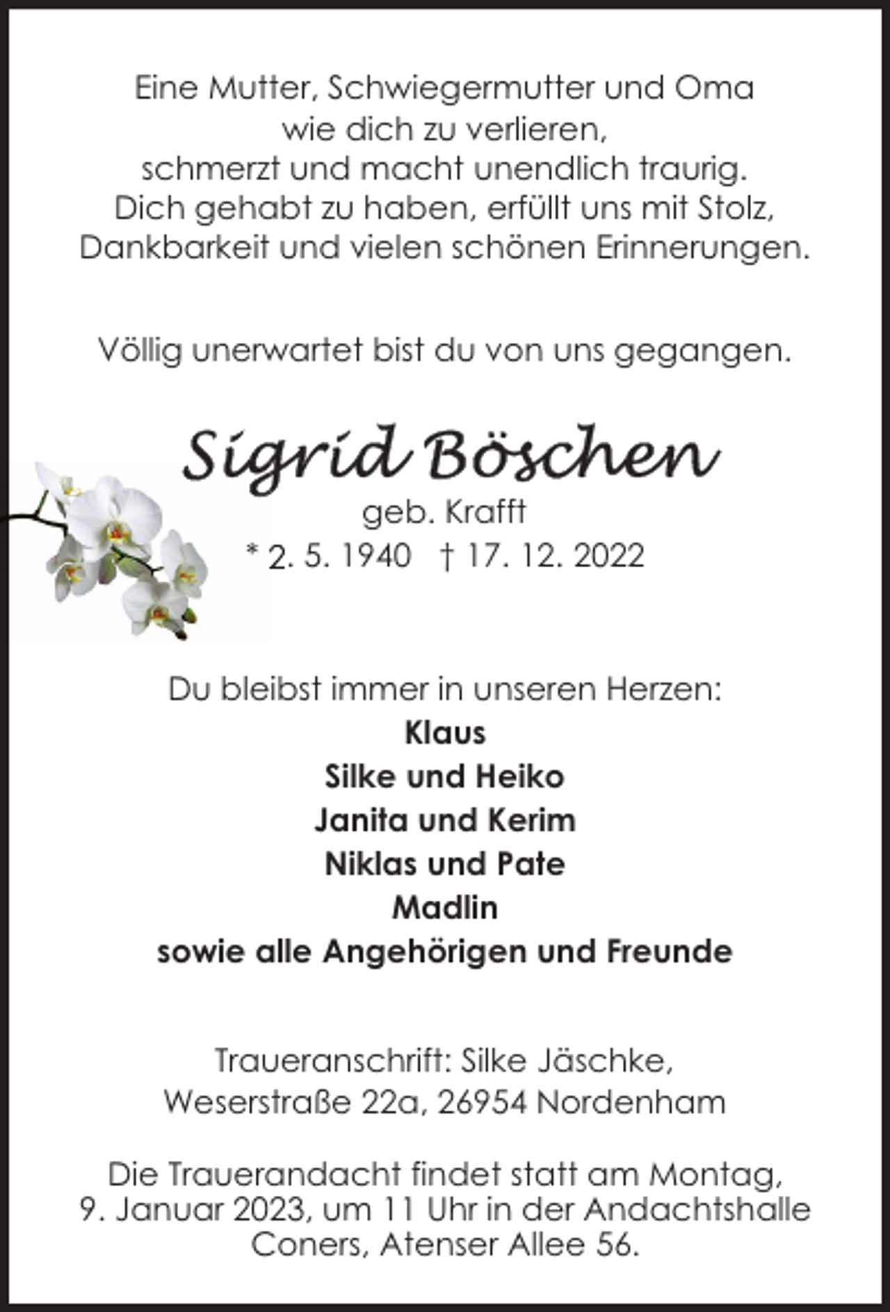 <p>Eine Mutter, Schwiegermutter und Oma<br />wie dich zu verlieren,<br />schmerzt und macht unendlich traurig.<br />Dich gehabt zu haben, erfüllt uns mit Stolz,<br />Dankbarkeit und vielen schönen Erinnerungen.<br />Völlig unerwartet bist du von uns gegangen.</p><p>geb. Krafft<br />* 2. 5. 1940 † 17. 12. 2022</p><p>Du bleibst immer in unseren Herzen:<br />Klaus<br />Silke und Heiko<br />Janita und Kerim<br />Niklas und Pate<br />Madlin<br />sowie alle Angehörigen und Freunde<br />Traueranschrift: Silke Jäschke,<br />Weserstraße 22a, 26954 Nordenham<br />Die Trauerandacht findet statt am Montag,<br />9. Januar 2023, um 11 Uhr in der Andachtshalle<br />Coners, Atenser Allee 56.</p>