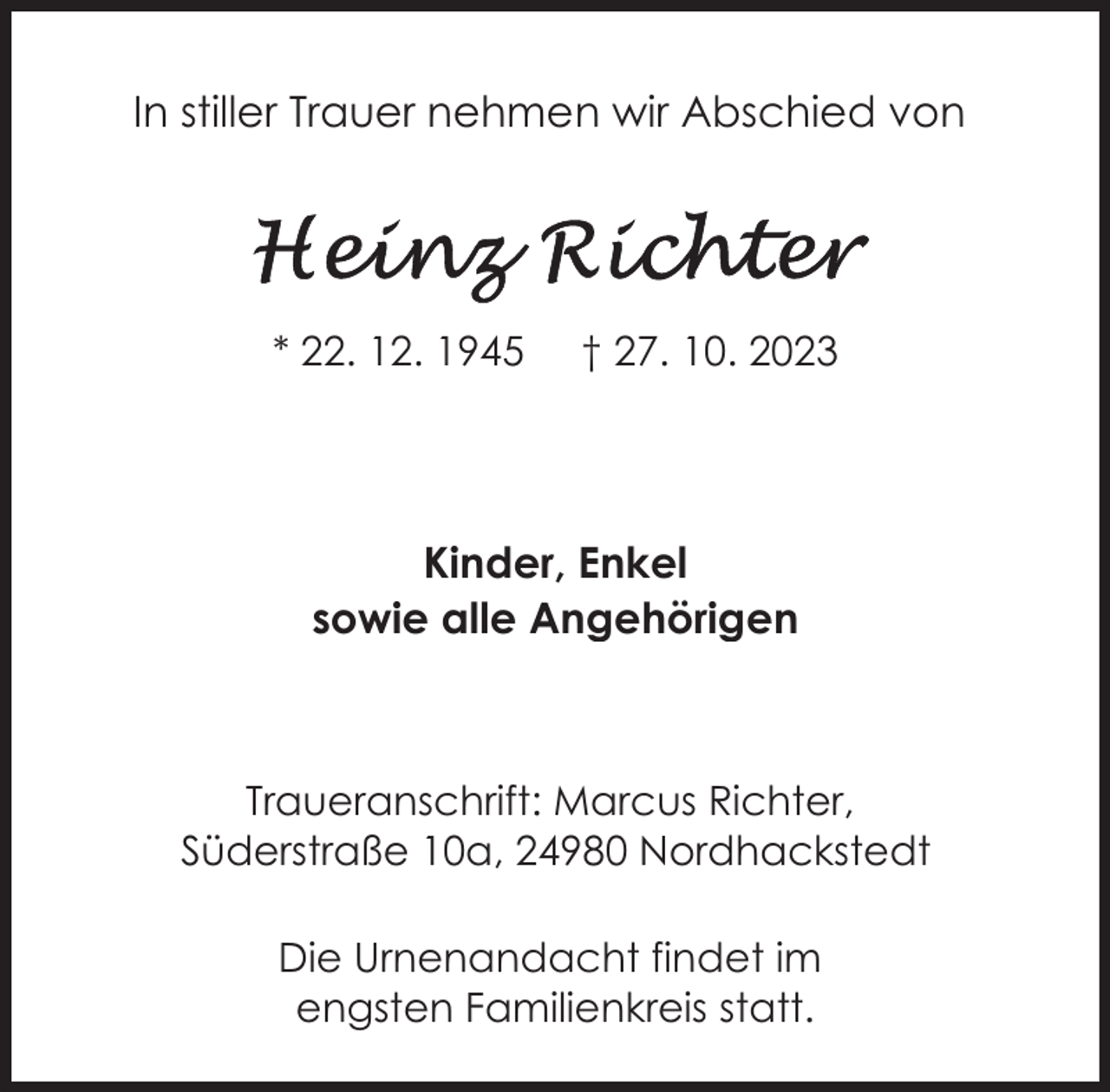 <p>In stiller Trauer nehmen wir Abschied von</p><p>* 22. 12. 1945</p><p>† 27. 10. 2023</p><p>Kinder, Enkel<br />sowie alle Angehörigen</p><p>Traueranschrift: Marcus Richter,<br />Süderstraße 10a, 24980 Nordhackstedt<br />Die Urnenandacht findet im<br />engsten Familienkreis statt.</p>