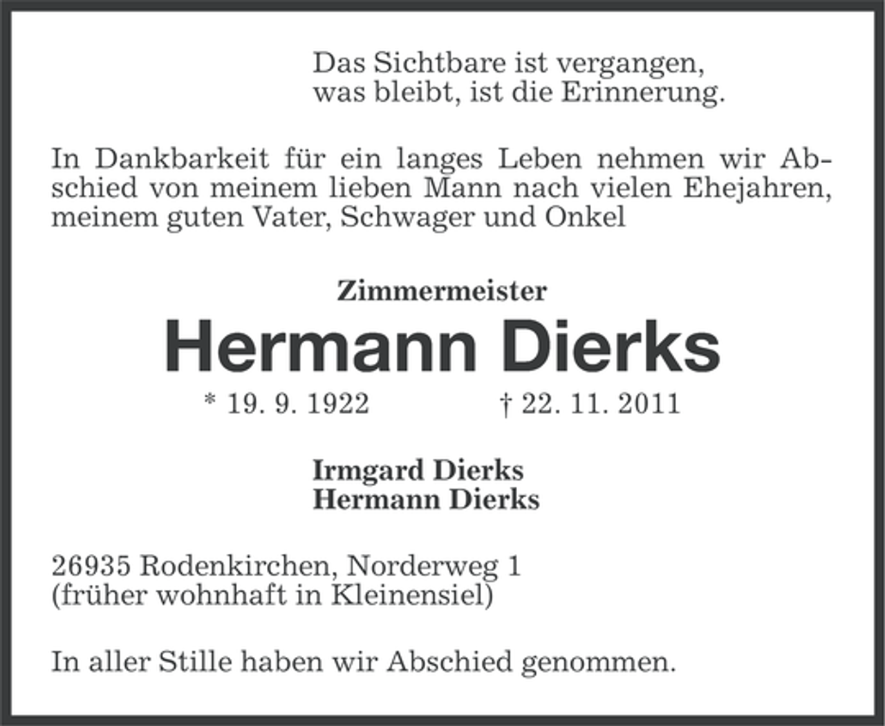 <p>Das Sichtbare ist vergangen,<br />was bleibt, ist die Erinnerung.<br />In Dankbarkeit für ein langes Leben nehmen wir Abschied von meinem lieben Mann nach vielen Ehejahren,<br />meinem guten Vater, Schwager und Onkel<br />Zimmermeister</p><p>Hermann Dierks<br />* 19. 9. 1922</p><p>† 22. 11. 2011</p><p>Irmgard Dierks<br />Hermann Dierks<br />26935 Rodenkirchen, Norderweg 1<br />(früher wohnhaft in Kleinensiel)<br />In aller Stille haben wir Abschied genommen.</p>