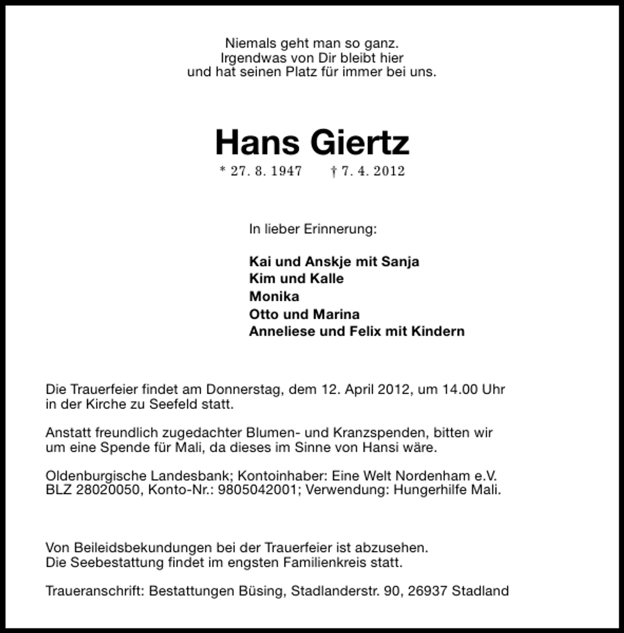 <p>Niemals geht man so ganz.<br />Irgendwas von Dir bleibt hier<br />und hat seinen Platz für immer bei uns.</p><p>Hans Giertz<br />* 27. 8. 1947</p><p>† 7. 4. 2012</p><p>In lieber Erinnerung:<br />Kai und Anskje mit Sanja<br />Kim und Kalle<br />Monika<br />Otto und Marina<br />Anneliese und Felix mit Kindern</p><p>Die Trauerfeier findet am Donnerstag, dem 12. April 2012, um 14.00 Uhr<br />in der Kirche zu Seefeld statt.<br />Anstatt freundlich zugedachter Blumen- und Kranzspenden, bitten wir<br />um eine Spende für Mali, da dieses im Sinne von Hansi wäre.<br />Oldenburgische Landesbank; Kontoinhaber: Eine Welt Nordenham e.V.<br />BLZ 28020050, Konto-Nr.: 9805042001; Verwendung: Hungerhilfe Mali.</p><p>Von Beileidsbekundungen bei der Trauerfeier ist abzusehen.<br />Die Seebestattung findet im engsten Familienkreis statt.<br />Traueranschrift: Bestattungen Büsing, Stadlanderstr. 90, 26937 Stadland</p>