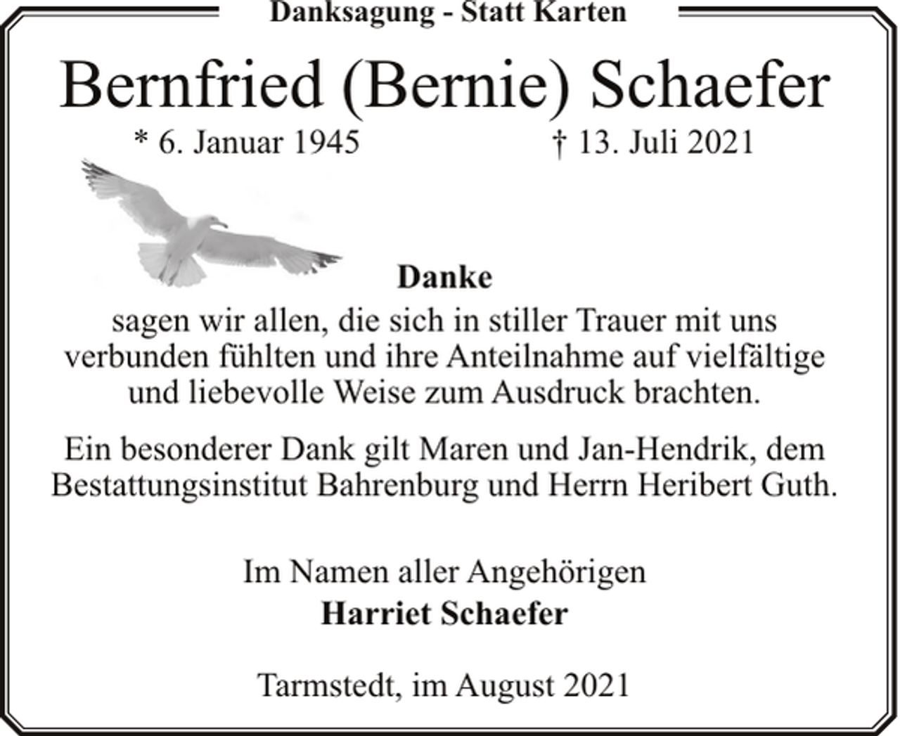 <p>Danksagung - Statt Karten</p><p>Bernfried (Bernie) Schaefer<br />* 6. Januar 1945</p><p>† 13. Juli 2021</p><p>Danke<br />sagen wir allen, die sich in stiller Trauer mit uns<br />verbunden fühlten und ihre Anteilnahme auf vielfältige<br />und liebevolle Weise zum Ausdruck brachten.<br />Ein besonderer Dank gilt Maren und Jan-Hendrik, dem<br />Bestattungsinstitut Bahrenburg und Herrn Heribert Guth.<br />Im Namen aller Angehörigen<br />Harriet Schaefer<br />Tarmstedt, im August 2021</p>