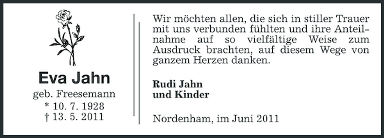 <p>Wir möchten allen, die sich in stiller Trauer mit uns verbunden fühlten und ihre Anteilnahme auf so vielfältige Weise zum Ausdruck brachten, auf diesem Wege von ganzem Herzen danken.</p><p>Eva Jahn<br />geb. Freesemann * 10. 7. 1928 † 13. 5. 2011</p><p>Rudi Jahn und Kinder Nordenham, im Juni 2011</p>