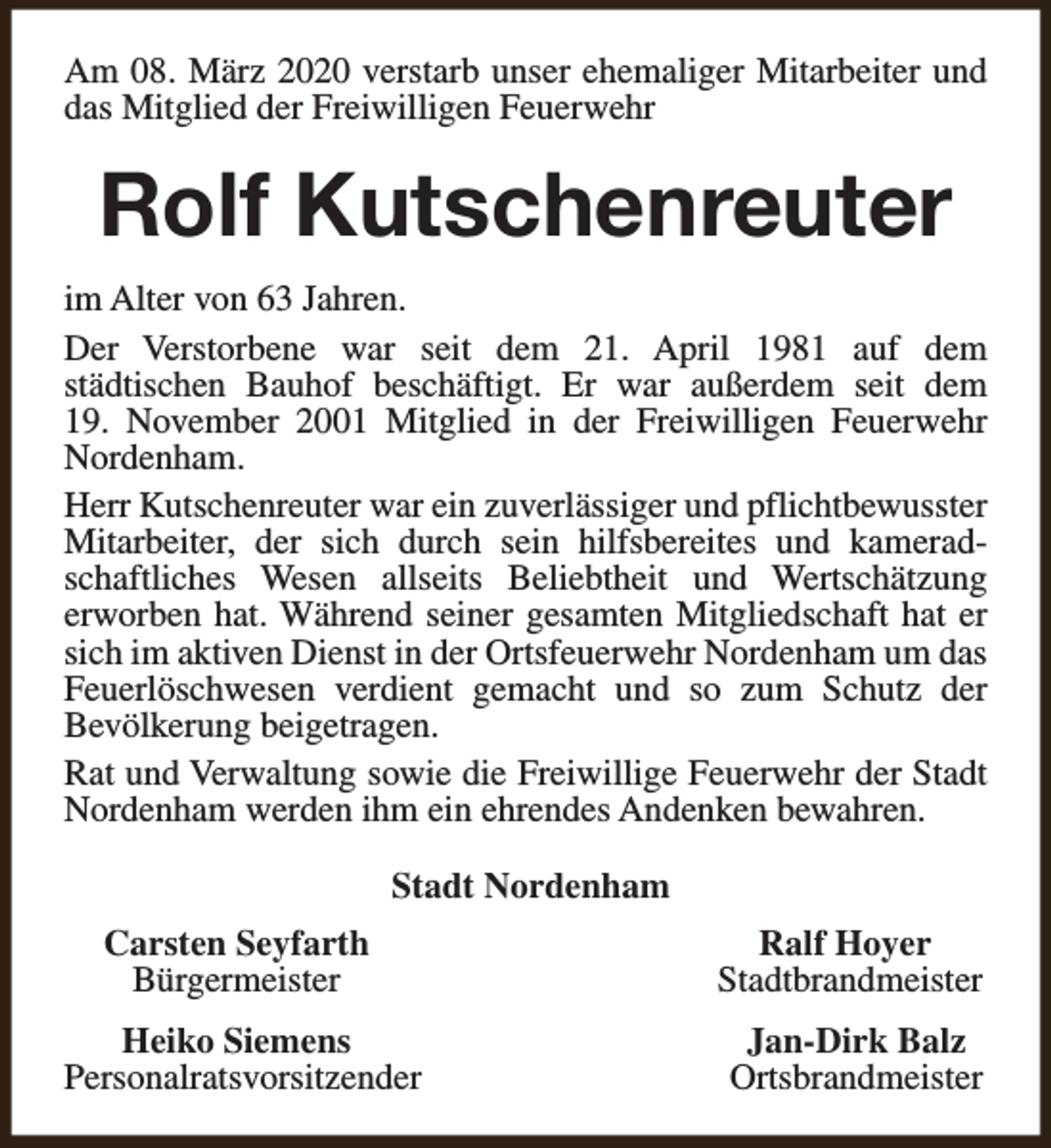 <p>Am 08. März 2020 verstarb unser ehemaliger Mitarbeiter und<br />das Mitglied der Freiwilligen Feuerwehr</p><p>Rolf Kutschenreuter<br />im Alter von 63 Jahren.<br />Der Verstorbene war seit dem 21. April 1981 auf dem<br />städtischen Bauhof beschäftigt. Er war außerdem seit dem<br />19. November 2001 Mitglied in der Freiwilligen Feuerwehr<br />Nordenham.<br />Herr Kutschenreuter war ein zuverlässiger und pflichtbewusster<br />Mitarbeiter, der sich durch sein hilfsbereites und kameradschaftliches Wesen allseits Beliebtheit und Wertschätzung<br />erworben hat. Während seiner gesamten Mitgliedschaft hat er<br />sich im aktiven Dienst in der Ortsfeuerwehr Nordenham um das<br />Feuerlöschwesen verdient gemacht und so zum Schutz der<br />Bevölkerung beigetragen.<br />Rat und Verwaltung sowie die Freiwillige Feuerwehr der Stadt<br />Nordenham werden ihm ein ehrendes Andenken bewahren.<br />Stadt Nordenham<br />Carsten Seyfarth<br />Bürgermeister</p><p>Ralf Hoyer<br />Stadtbrandmeister</p><p>Heiko Siemens<br />Personalratsvorsitzender</p><p>Jan-Dirk Balz<br />Ortsbrandmeister</p>