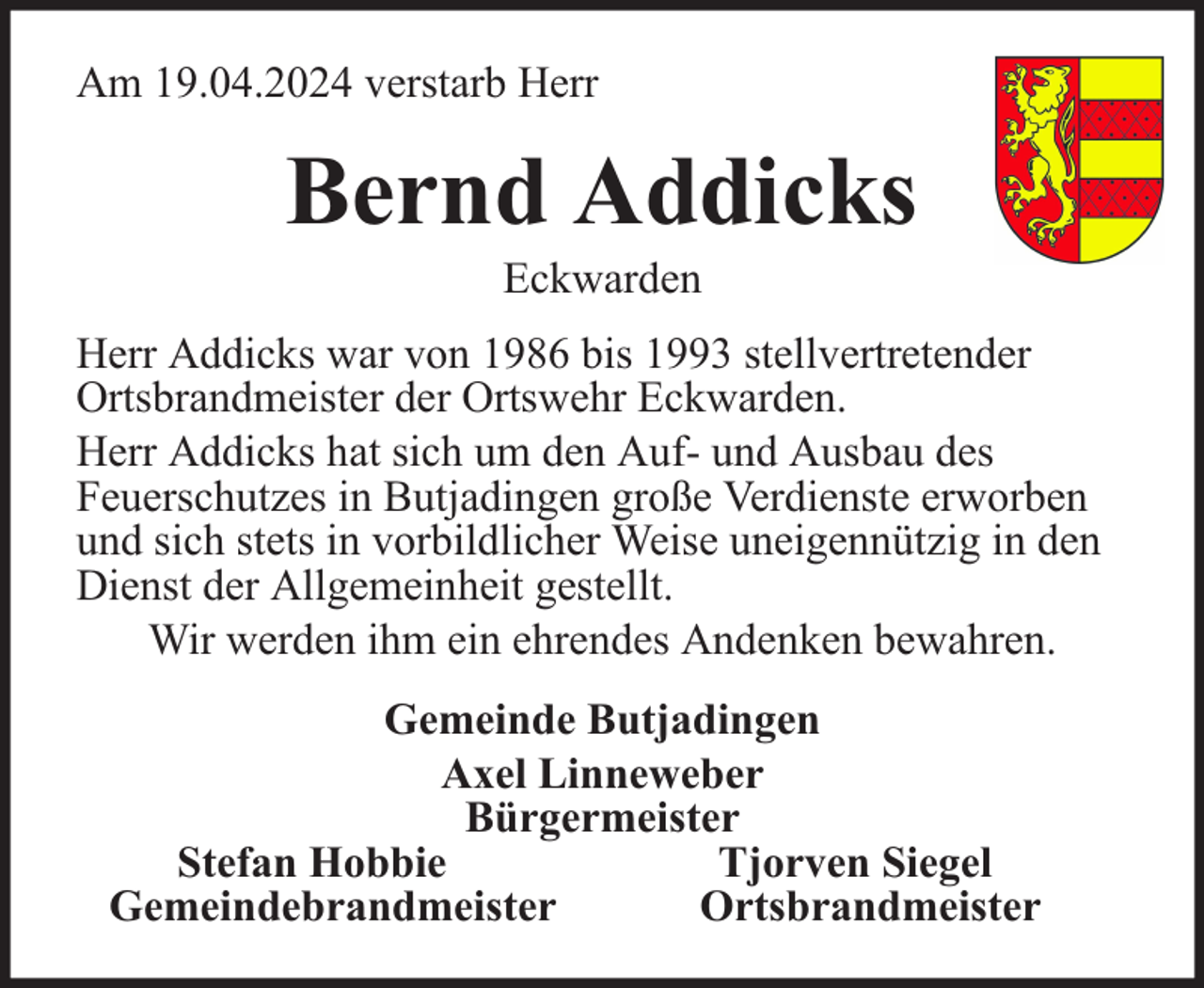 <p>Am 19.04.2024 verstarb Herr</p><p>Bernd Addicks<br />Eckwarden</p><p>Herr Addicks war von 1986 bis 1993 stellvertretender<br />Ortsbrandmeister der Ortswehr Eckwarden.<br />Herr Addicks hat sich um den Auf- und Ausbau des<br />Feuerschutzes in Butjadingen große Verdienste erworben<br />und sich stets in vorbildlicher Weise uneigennützig in den<br />Dienst der Allgemeinheit gestellt.<br />Wir werden ihm ein ehrendes Andenken bewahren.<br />Gemeinde Butjadingen<br />Axel Linneweber<br />Bürgermeister<br />Stefan Hobbie<br />Tjorven Siegel<br />Gemeindebrandmeister<br />Ortsbrandmeister</p>