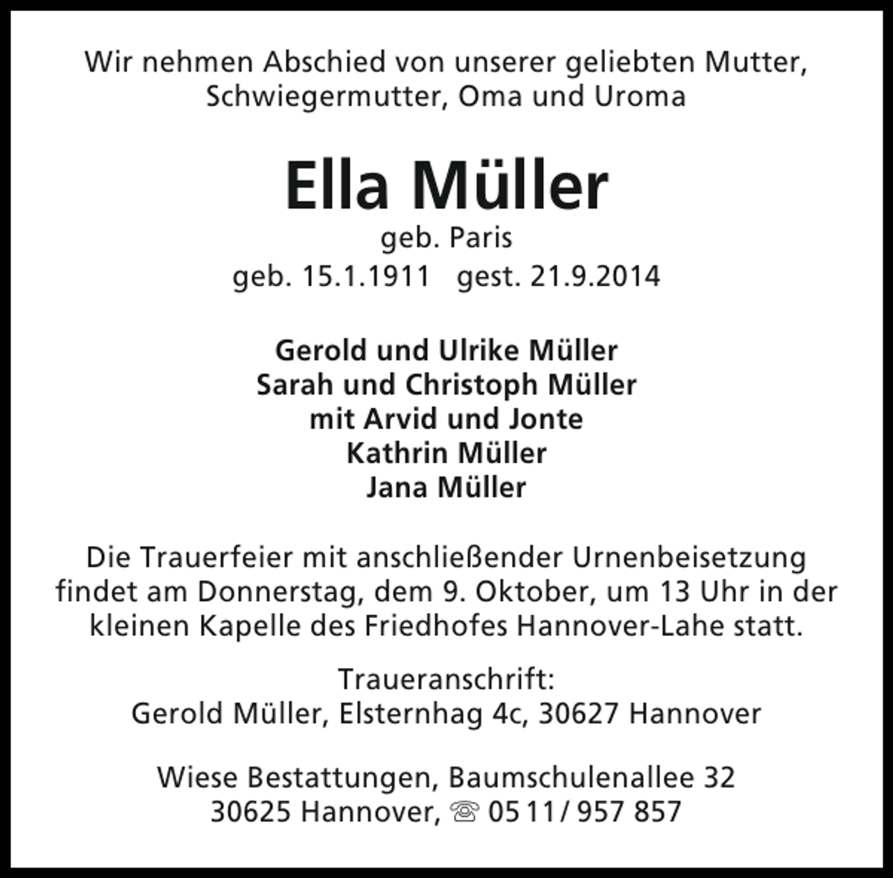 <p>Wir nehmen Abschied von unserer geliebten Mutter,<br />Schwiegermutter, Oma und Uroma</p><p>Ella Müller</p><p>geb. Paris<br />geb. 15.1.1911 gest. 21.9.2014<br />Gerold und Ulrike Müller<br />Sarah und Christoph Müller<br />mit Arvid und Jonte<br />Kathrin Müller<br />Jana Müller<br />Die Trauerfeier mit anschließender Urnenbeisetzung<br />findet am Donnerstag, dem 9. Oktober, um 13 Uhr in der<br />kleinen Kapelle des Friedhofes Hannover-Lahe statt.<br />Traueranschrift:<br />Gerold Müller, Elsternhag 4c, 30627 Hannover<br />Wiese Bestattungen, Baumschulenallee 32<br />30625 Hannover,  05 11 / 957 857</p>