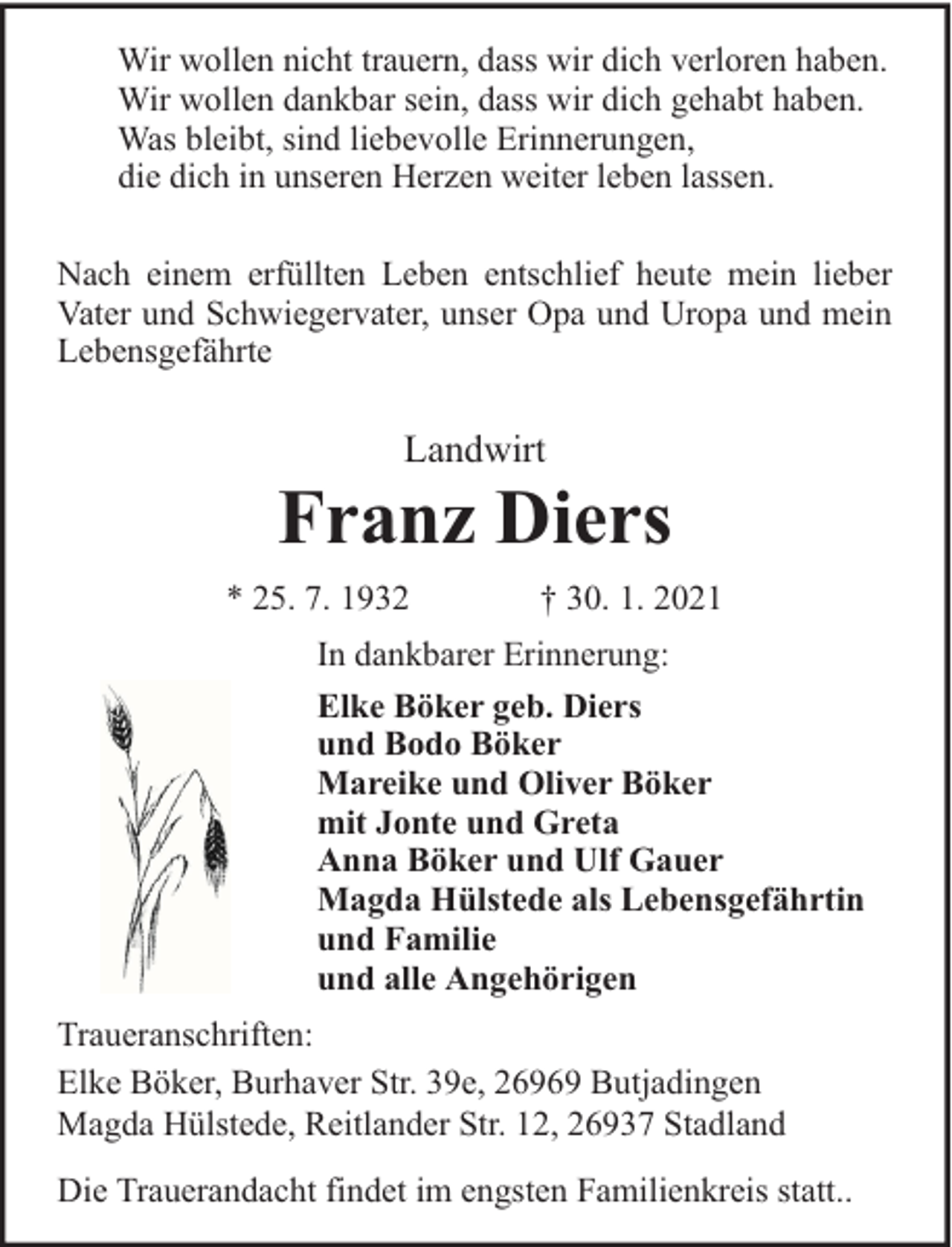 <p>Wir wollen nicht trauern, dass wir dich verloren haben.<br />Wir wollen dankbar sein, dass wir dich gehabt haben.<br />Was bleibt, sind liebevolle Erinnerungen,<br />die dich in unseren Herzen weiter leben lassen.<br />Nach einem erfüllten Leben entschlief heute mein lieber<br />Vater und Schwiegervater, unser Opa und Uropa und mein<br />Lebensgefährte</p><p>Landwirt</p><p>Franz Diers<br />* 25. 7. 1932</p><p>† 30. 1. 2021</p><p>In dankbarer Erinnerung:<br />Elke Böker geb. Diers<br />und Bodo Böker<br />Mareike und Oliver Böker<br />mit Jonte und Greta<br />Anna Böker und Ulf Gauer<br />Magda Hülstede als Lebensgefährtin<br />und Familie<br />und alle Angehörigen<br />Traueranschriften:<br />Elke Böker, Burhaver Str. 39e, 26969 Butjadingen<br />Magda Hülstede, Reitlander Str. 12, 26937 Stadland<br />Die Trauerandacht findet im engsten Familienkreis statt..</p>