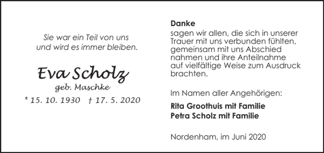 <p>Sie war ein Teil von uns<br />und wird es immer bleiben.</p><p>geb. Maschke<br />* 15. 10. 1930</p><p>† 17. 5. 2020</p><p>Danke<br />sagen wir allen, die sich in unserer<br />Trauer mit uns verbunden fühlten,<br />gemeinsam mit uns Abschied<br />nahmen und ihre Anteilnahme<br />auf vielfältige Weise zum Ausdruck<br />brachten.<br />Im Namen aller Angehörigen:<br />Rita Groothuis mit Familie<br />Petra Scholz mit Familie<br />Nordenham, im Juni 2020</p>