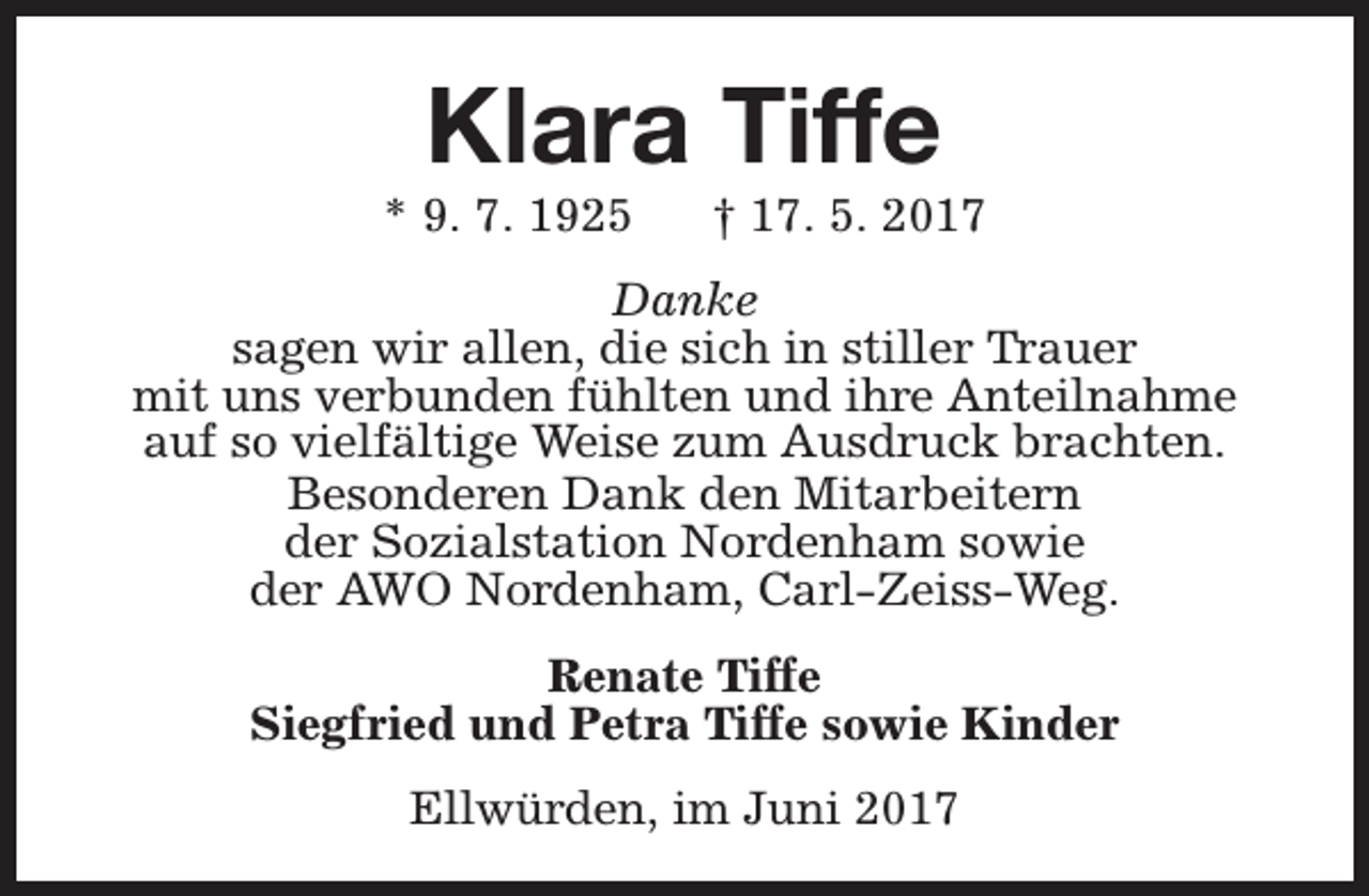 <p>Klara Tiffe</p><p>* 9. 7. 1925</p><p>† 17. 5. 2017</p><p>Danke<br />sagen wir allen, die sich in stiller Trauer<br />mit uns verbunden fühlten und ihre Anteilnahme<br />auf so vielfältige Weise zum Ausdruck brachten.<br />Besonderen Dank den Mitarbeitern<br />der Sozialstation Nordenham sowie<br />der AWO Nordenham, Carl-Zeiss-Weg.<br />Renate Tiffe<br />Siegfried und Petra Tiffe sowie Kinder<br />Ellwürden, im Juni 2017</p>