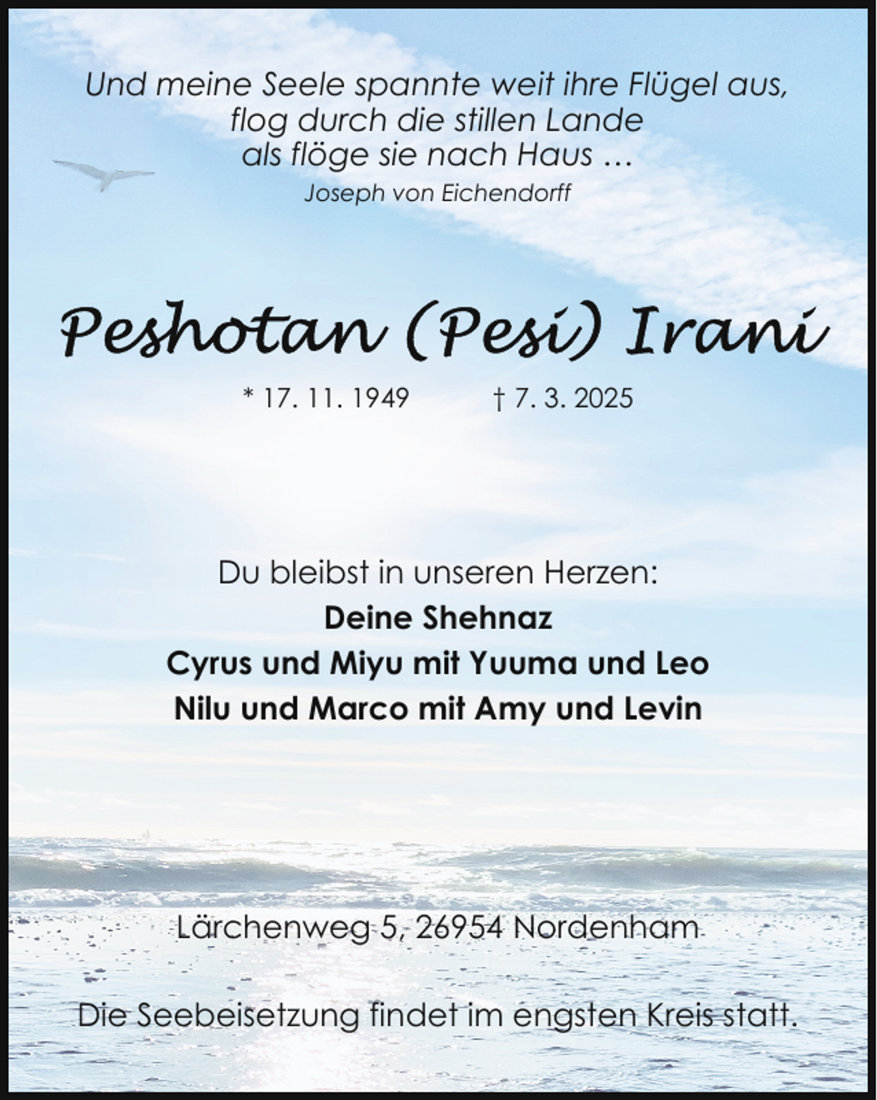 <p>Und meine Seele spannte weit ihre Flügel aus,<br />flog durch die stillen Lande<br />als flöge sie nach Haus …<br />Joseph von Eichendorff</p><p>* 17. 11. 1949</p><p>† 7. 3. 2025</p><p>Du bleibst in unseren Herzen:<br />Deine Shehnaz<br />Cyrus und Miyu mit Yuuma und Leo<br />Nilu und Marco mit Amy und Levin</p><p>Lärchenweg 5, 26954 Nordenham<br />Die Seebeisetzung findet im engsten Kreis statt.</p>