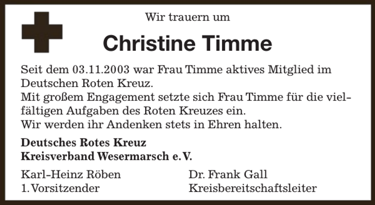 <p>Wir trauern um</p><p>Christine Timme<br />Seit dem 03.11.2003 war Frau Timme aktives Mitglied im<br />Deutschen Roten Kreuz.<br />Mit großem Engagement setzte sich Frau Timme für die vielfältigen Aufgaben des Roten Kreuzes ein.<br />Wir werden ihr Andenken stets in Ehren halten.<br />Deutsches Rotes Kreuz<br />Kreisverband Wesermarsch e.V.<br />Karl-Heinz Röben<br />1.Vorsitzender</p><p>Dr. Frank Gall<br />Kreisbereitschaftsleiter</p>