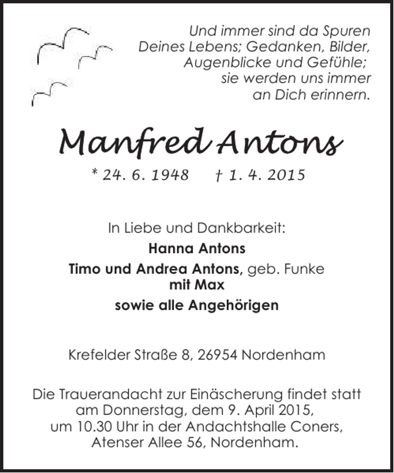 <p>Und immer sind da Spuren<br />Deines Lebens; Gedanken, Bilder,<br />Augenblicke und Gefühle;<br />sie werden uns immer<br />an Dich erinnern.</p>
<p>* 24. 6. 1948</p>
<p>† 1. 4. 2015</p>
<p>In Liebe und Dankbarkeit:<br />Hanna Antons<br />Timo und Andrea Antons, geb. Funke<br />mit Max<br />sowie alle Angehörigen<br />Krefelder Straße 8, 26954 Nordenham<br />Die Trauerandacht zur Einäscherung findet statt<br />am Donnerstag, dem 9. April 2015,<br />um 10.30 Uhr in der Andachtshalle Coners,<br />Atenser Allee 56, Nordenham.</p>