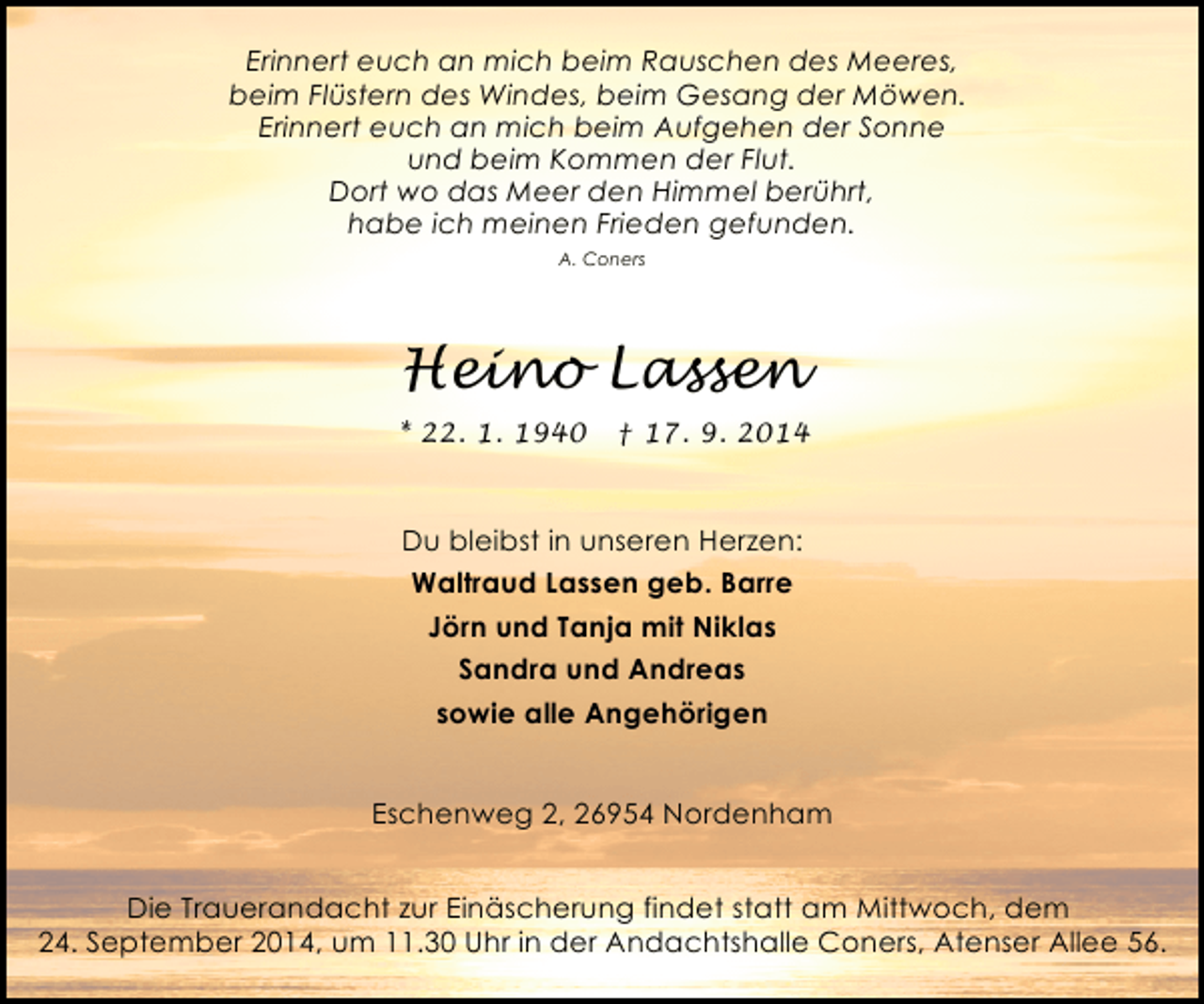 <p>Erinnert euch an mich beim Rauschen des Meeres,<br />beim Flüstern des Windes, beim Gesang der Möwen.<br />Erinnert euch an mich beim Aufgehen der Sonne<br />und beim Kommen der Flut.<br />Dort wo das Meer den Himmel berührt,<br />habe ich meinen Frieden gefunden.<br />A. Coners</p><p>Heino Lassen<br />* 22. 1. 1940</p><p>† 17. 9. 2014</p><p>Du bleibst in unseren Herzen:<br />Waltraud Lassen geb. Barre<br />Jörn und Tanja mit Niklas<br />Sandra und Andreas<br />sowie alle Angehörigen<br />Eschenweg 2, 26954 Nordenham<br />Die Trauerandacht zur Einäscherung findet statt am Mittwoch, dem<br />24. September 2014, um 11.30 Uhr in der Andachtshalle Coners, Atenser Allee 56.</p>