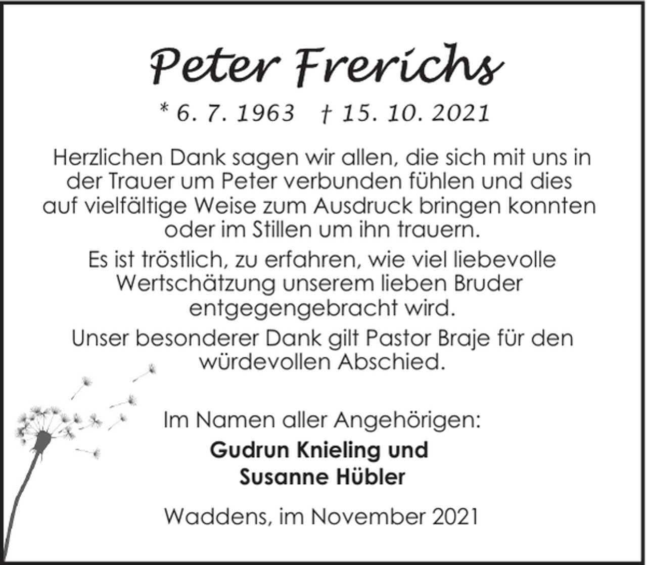 <p>* 6. 7. 1963</p><p>† 15. 10. 2021</p><p>Herzlichen Dank sagen wir allen, die sich mit uns in<br />der Trauer um Peter verbunden fühlen und dies<br />auf vielfältige Weise zum Ausdruck bringen konnten<br />oder im Stillen um ihn trauern.<br />Es ist tröstlich, zu erfahren, wie viel liebevolle<br />Wertschätzung unserem lieben Bruder<br />entgegengebracht wird.<br />Unser besonderer Dank gilt Pastor Braje für den<br />würdevollen Abschied.<br />Im Namen aller Angehörigen:<br />Gudrun Knieling und<br />Susanne Hübler<br />Waddens, im November 2021</p>