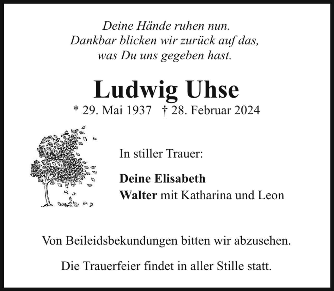 <p>Deine Hände ruhen nun.<br />Dankbar blicken wir zurück auf das,<br />was Du uns gegeben hast.</p><p>Ludwig Uhse</p><p>* 29. Mai 1937 † 28. Februar 2024<br />In stiller Trauer:<br />Deine Elisabeth<br />Walter mit Katharina und Leon<br />Von Beileidsbekundungen bitten wir abzusehen.<br />Die Trauerfeier findet in aller Stille statt.</p>