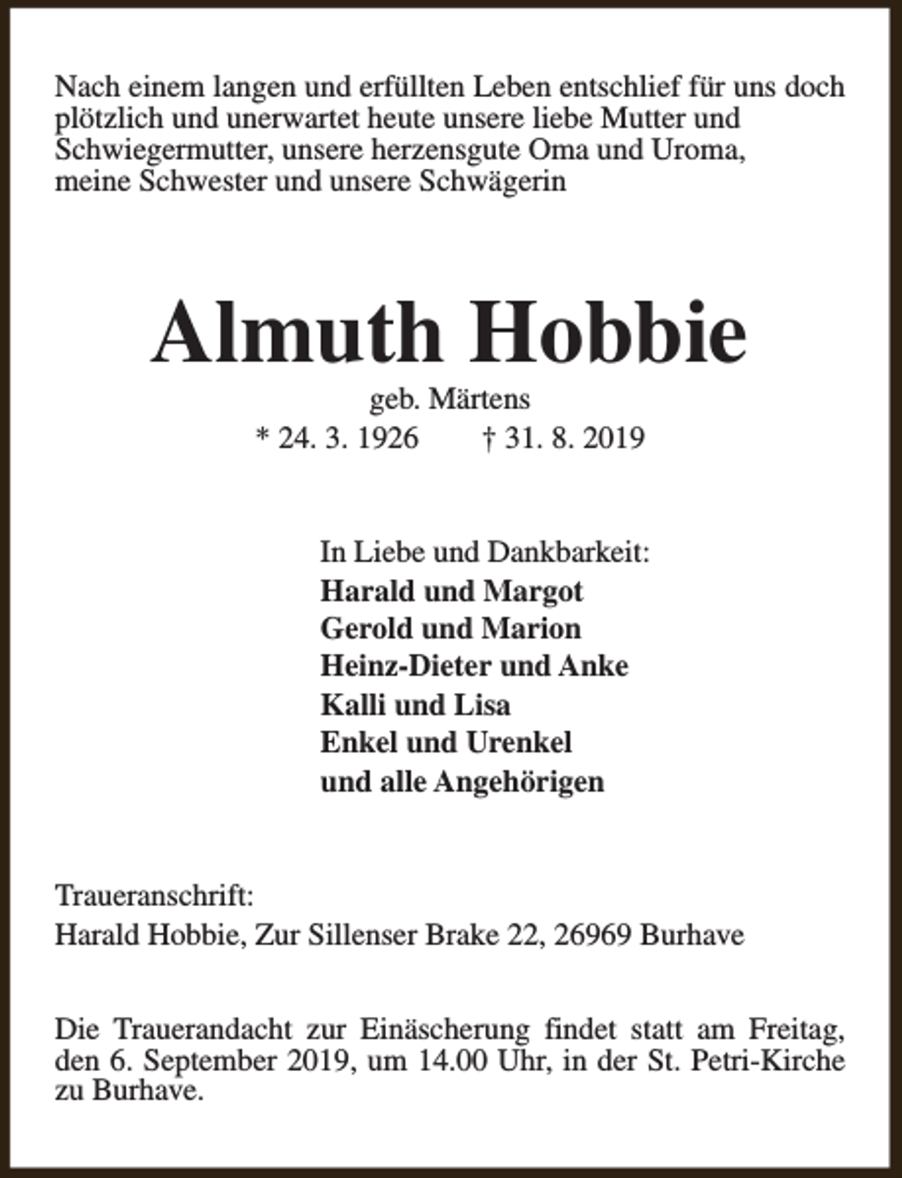 <p>Nach einem langen und erfüllten Leben entschlief für uns doch<br />plötzlich und unerwartet heute unsere liebe Mutter und<br />Schwiegermutter, unsere herzensgute Oma und Uroma,<br />meine Schwester und unsere Schwägerin</p><p>Almuth Hobbie<br />geb. Märtens<br />* 24. 3. 1926<br />† 31. 8. 2019</p><p>In Liebe und Dankbarkeit:<br />Harald und Margot<br />Gerold und Marion<br />Heinz-Dieter und Anke<br />Kalli und Lisa<br />Enkel und Urenkel<br />und alle Angehörigen<br />Traueranschrift:<br />Harald Hobbie, Zur Sillenser Brake 22, 26969 Burhave<br />Die Trauerandacht zur Einäscherung findet statt am Freitag,<br />den 6. September 2019, um 14.00 Uhr, in der St. Petri-Kirche<br />zu Burhave.</p>