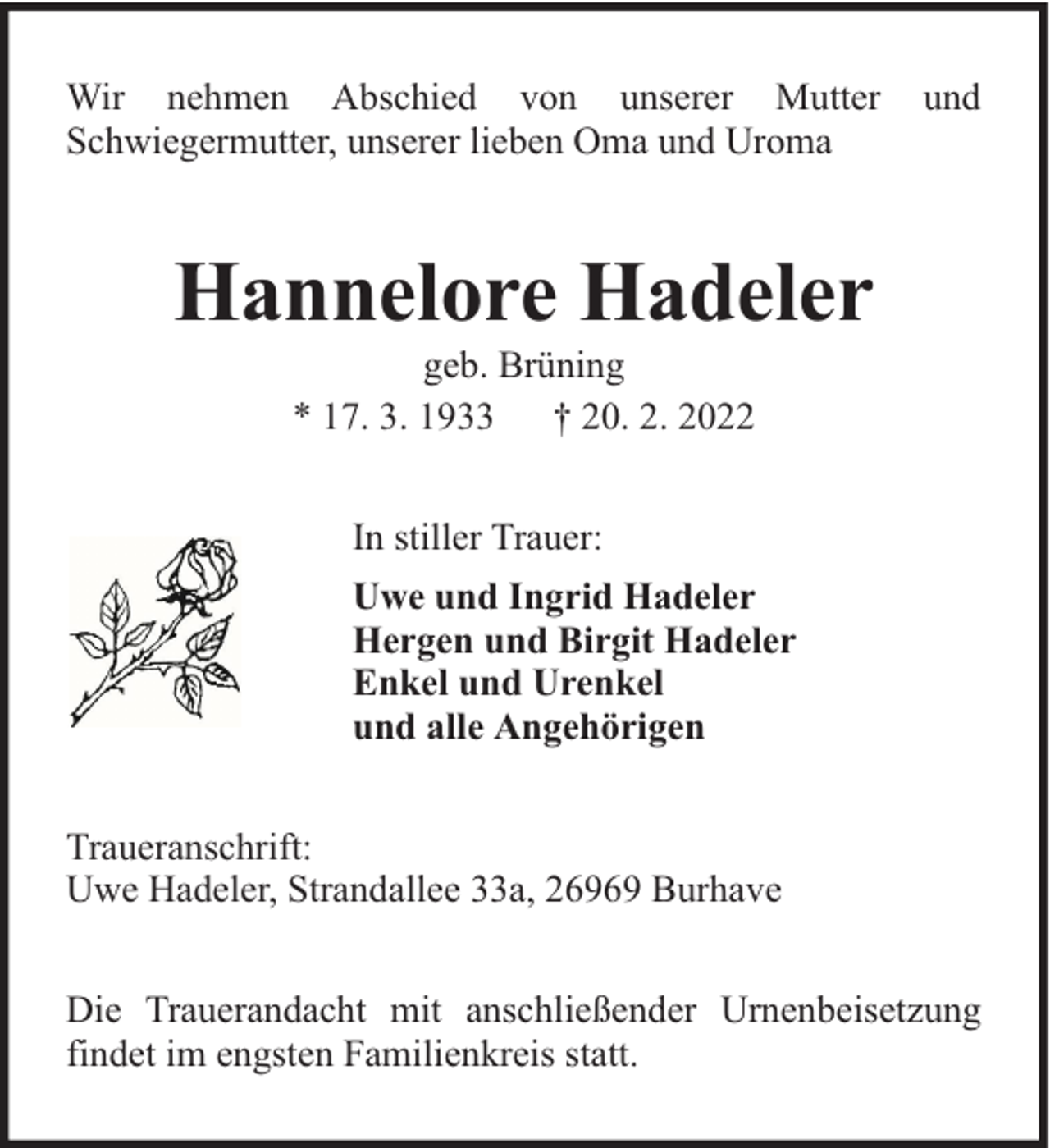 <p>Wir nehmen Abschied von unserer Mutter<br />Schwiegermutter, unserer lieben Oma und Uroma</p><p>und</p><p>Hannelore Hadeler<br />geb. Brüning<br />* 17. 3. 1933 † 20. 2. 2022<br />In stiller Trauer:<br />Uwe und Ingrid Hadeler<br />Hergen und Birgit Hadeler<br />Enkel und Urenkel<br />und alle Angehörigen<br />Traueranschrift:<br />Uwe Hadeler, Strandallee 33a, 26969 Burhave<br />Die Trauerandacht mit anschließender Urnenbeisetzung<br />findet im engsten Familienkreis statt.</p>