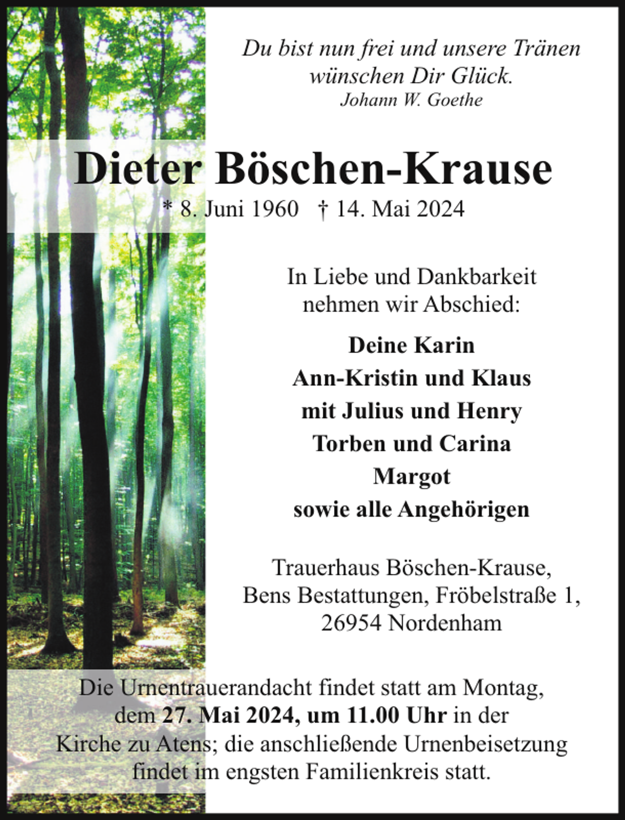 <p>Du bist nun frei und unsere Tränen<br />wünschen Dir Glück.<br />Johann W. Goethe</p><p>Dieter Böschen-Krause<br />* 8. Juni 1960 † 14. Mai 2024</p><p>In Liebe und Dankbarkeit<br />nehmen wir Abschied:<br />Deine Karin<br />Ann-Kristin und Klaus<br />mit Julius und Henry<br />Torben und Carina<br />Margot<br />sowie alle Angehörigen<br />Trauerhaus Böschen-Krause,<br />Bens Bestattungen, Fröbelstraße 1,<br />26954 Nordenham<br />Die Urnentrauerandacht findet statt am Montag,<br />dem 27. Mai 2024, um 11.00 Uhr in der<br />Kirche zu Atens; die anschließende Urnenbeisetzung<br />findet im engsten Familienkreis statt.</p>