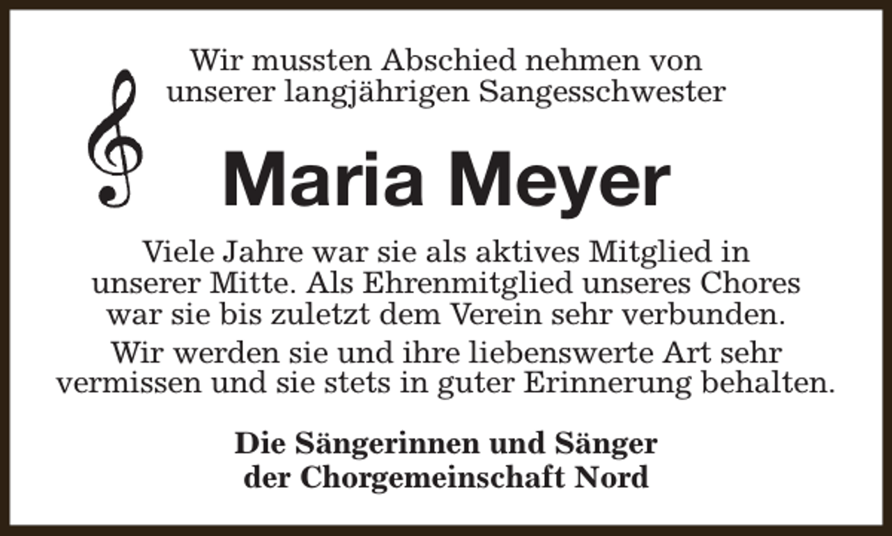 <p>Wir mussten Abschied nehmen von<br />unserer langjährigen Sangesschwester</p><p>Maria Meyer<br />Viele Jahre war sie als aktives Mitglied in<br />unserer Mitte. Als Ehrenmitglied unseres Chores<br />war sie bis zuletzt dem Verein sehr verbunden.<br />Wir werden sie und ihre liebenswerte Art sehr<br />vermissen und sie stets in guter Erinnerung behalten.<br />Die Sängerinnen und Sänger<br />der Chorgemeinschaft Nord</p>