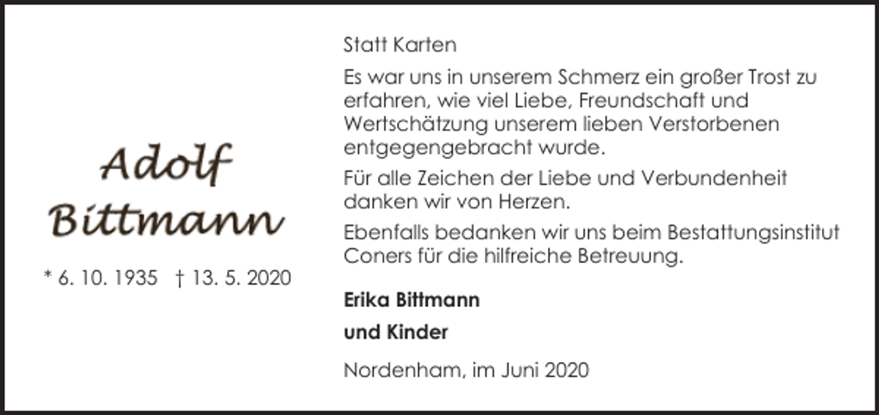 <p>Statt Karten<br />Es war uns in unserem Schmerz ein großer Trost zu<br />erfahren, wie viel Liebe, Freundschaft und<br />Wertschätzung unserem lieben Verstorbenen<br />entgegengebracht wurde.</p><p>* 6. 10. 1935 † 13. 5. 2020</p><p>Für alle Zeichen der Liebe und Verbundenheit<br />danken wir von Herzen.<br />Ebenfalls bedanken wir uns beim Bestattungsinstitut<br />Coners für die hilfreiche Betreuung.<br />Erika Bittmann<br />und Kinder<br />Nordenham, im Juni 2020</p>