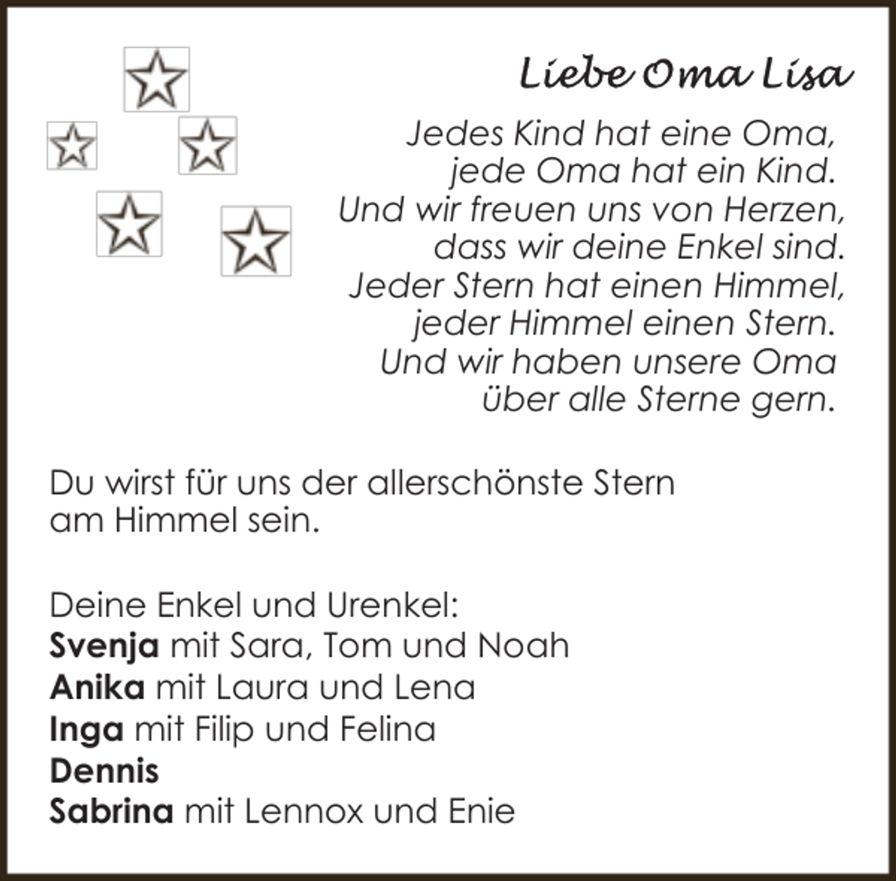 <p>Jedes Kind hat eine Oma,<br />jede Oma hat ein Kind.<br />Und wir freuen uns von Herzen,<br />dass wir deine Enkel sind.<br />Jeder Stern hat einen Himmel,<br />jeder Himmel einen Stern.<br />Und wir haben unsere Oma<br />über alle Sterne gern.<br />Du wirst für uns der allerschönste Stern<br />am Himmel sein.<br />Deine Enkel und Urenkel:<br />Svenja mit Sara, Tom und Noah<br />Anika mit Laura und Lena<br />Inga mit Filip und Felina<br />Dennis<br />Sabrina mit Lennox und Enie</p>