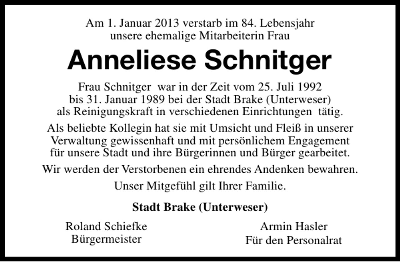 <p>Am 1. Januar 2013 verstarb im 84. Lebensjahr<br />unsere ehemalige Mitarbeiterin Frau</p><p>Anneliese Schnitger</p><p>Frau Schnitger war in der Zeit vom 25. Juli 1992<br />bis 31. Januar 1989 bei der Stadt Brake (Unterweser)<br />als Reinigungskraft in verschiedenen Einrichtungen tätig.<br />Als beliebte Kollegin hat sie mit Umsicht und Fleiß in unserer<br />Verwaltung gewissenhaft und mit persönlichem Engagement<br />für unsere Stadt und ihre Bürgerinnen und Bürger gearbeitet.<br />Wir werden der Verstorbenen ein ehrendes Andenken bewahren.<br />Unser Mitgefühl gilt Ihrer Familie.<br />Stadt Brake (Unterweser)<br />Roland Schiefke<br />Bürgermeister</p><p>Armin Hasler<br />Für den Personalrat</p>