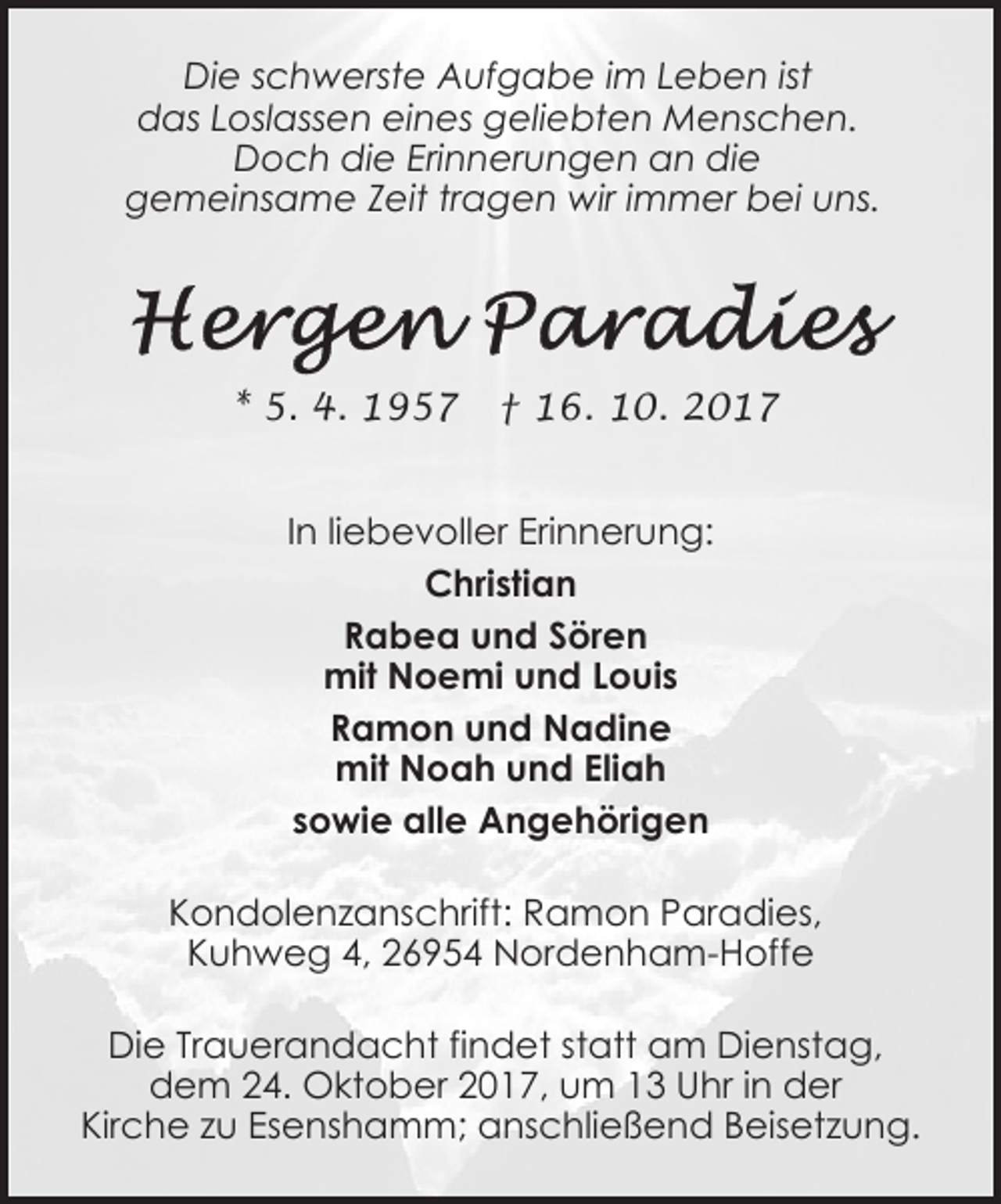 <p>Die schwerste Aufgabe im Leben ist<br />das Loslassen eines geliebten Menschen.<br />Doch die Erinnerungen an die<br />gemeinsame Zeit tragen wir immer bei uns.</p><p>* 5. 4. 1957</p><p>† 16. 10. 2017</p><p>In liebevoller Erinnerung:<br />Christian<br />Rabea und Sören<br />mit Noemi und Louis<br />Ramon und Nadine<br />mit Noah und Eliah<br />sowie alle Angehörigen<br />Kondolenzanschrift: Ramon Paradies,<br />Kuhweg 4, 26954 Nordenham-Hoffe<br />Die Trauerandacht findet statt am Dienstag,<br />dem 24. Oktober 2017, um 13 Uhr in der<br />Kirche zu Esenshamm; anschließend Beisetzung.</p>
