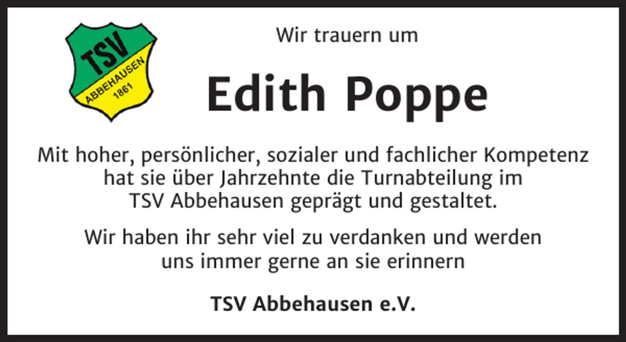 <p>Wir trauern um</p><p>Edith Poppe<br />Mit hoher, persönlicher, sozialer und fachlicher Kompetenz<br />hat sie über Jahrzehnte die Turnabteilung im<br />TSV Abbehausen geprägt und gestaltet.<br />Wir haben ihr sehr viel zu verdanken und werden<br />uns immer gerne an sie erinnern<br />TSV Abbehausen e.V.</p>