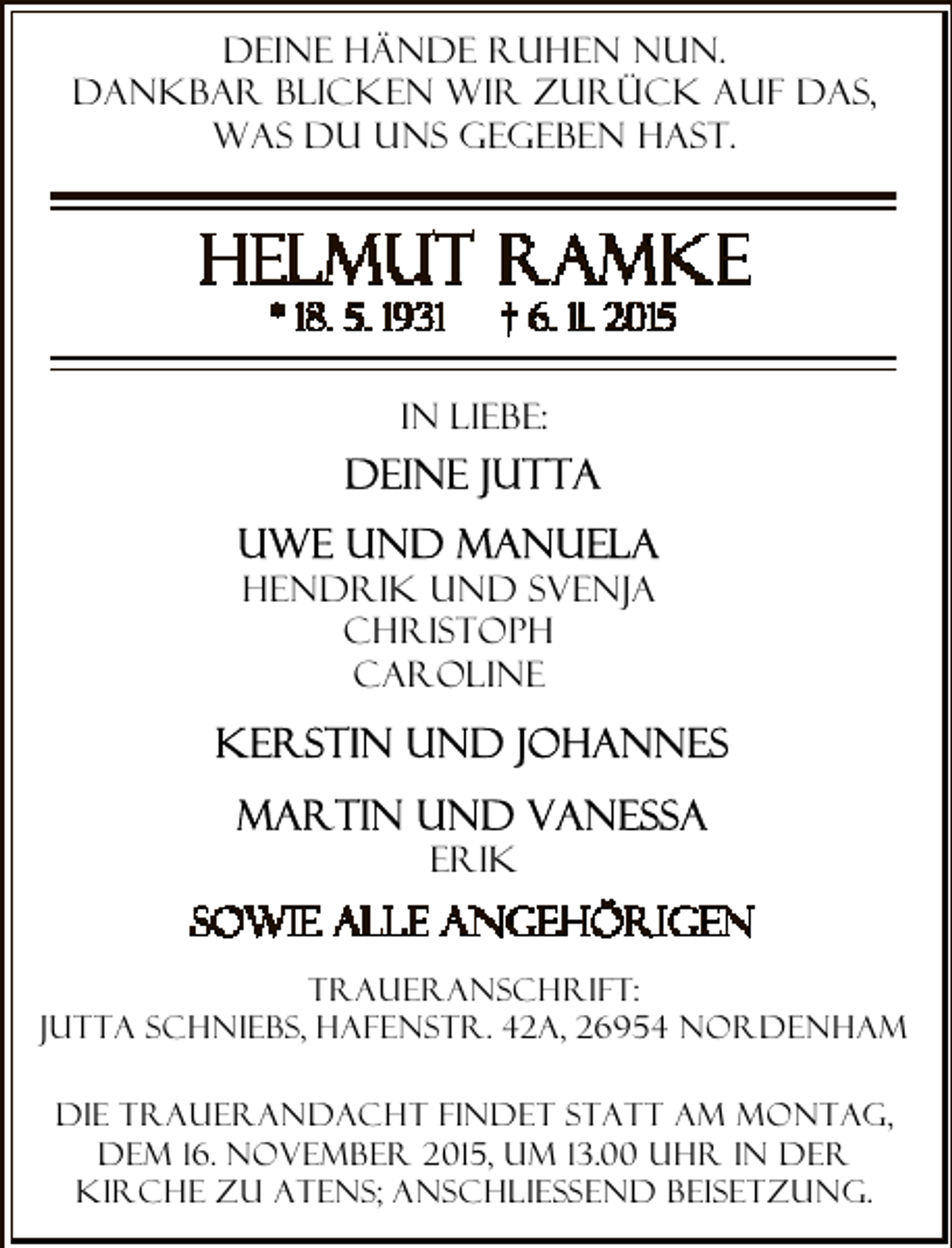 <p>Deine Hände ruhen nun.<br />Dankbar blicken wir zurück auf das,<br />was Du uns gegeben hast.</p><p>In Liebe:</p><p>Hendrik und SVenja<br />Christoph<br />Caroline</p><p>Erik<br />Traueranschrift:<br />Jutta Schniebs, Hafenstr. 42a, 26954 Nordenham<br />Die Trauerandacht findet statt am Montag,<br />dem 16. November 2015, um 13.00 Uhr in der<br />Kirche zu Atens; anschließend Beisetzung.</p>
