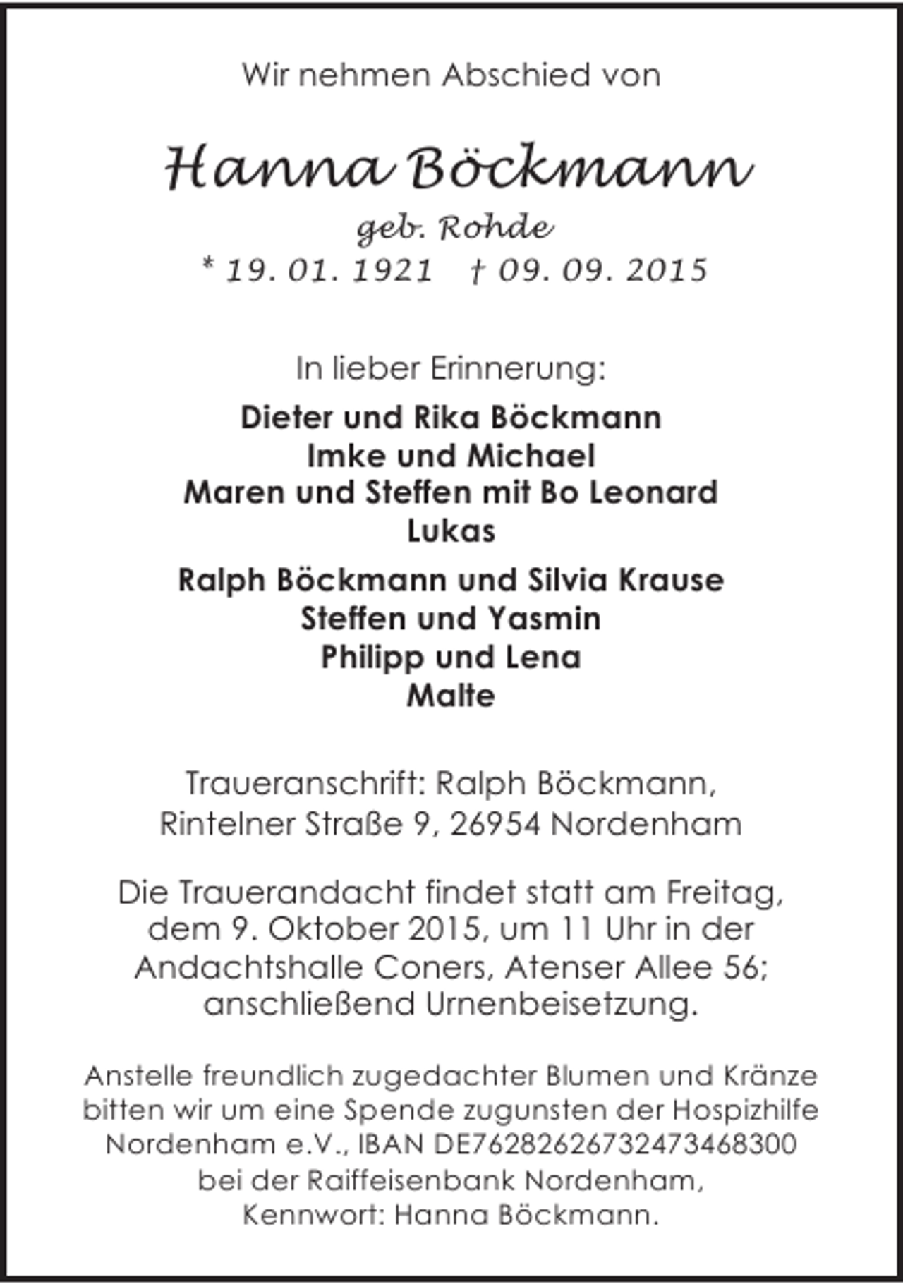 <p>Wir nehmen Abschied von</p><p>Hanna Böckmann<br />geb. Rohde<br />* 19. 01. 1921 † 09. 09. 2015</p><p>In lieber Erinnerung:<br />Dieter und Rika Böckmann<br />Imke und Michael<br />Maren und Steffen mit Bo Leonard<br />Lukas<br />Ralph Böckmann und Silvia Krause<br />Steffen und Yasmin<br />Philipp und Lena<br />Malte<br />Traueranschrift: Ralph Böckmann,<br />Rintelner Straße 9, 26954 Nordenham<br />Die Trauerandacht findet statt am Freitag,<br />dem 9. Oktober 2015, um 11 Uhr in der<br />Andachtshalle Coners, Atenser Allee 56;<br />anschließend Urnenbeisetzung.<br />Anstelle freundlich zugedachter Blumen und Kränze<br />bitten wir um eine Spende zugunsten der Hospizhilfe<br />Nordenham e.V., IBAN DE76282626732473468300<br />bei der Raiffeisenbank Nordenham,<br />Kennwort: Hanna Böckmann.</p>
