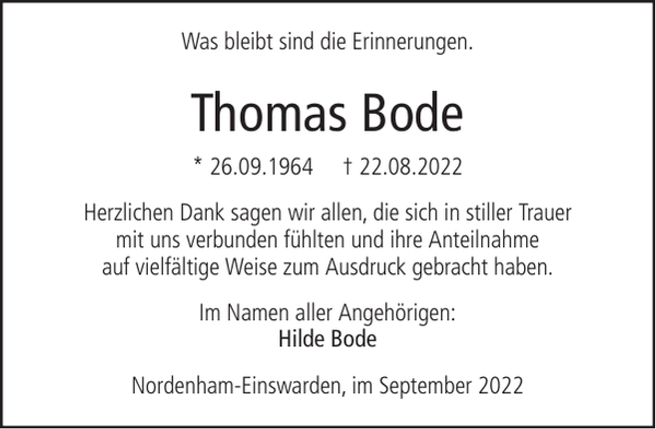 <p>Was bleibt sind die Erinnerungen.</p><p>Thomas Bode<br />* 26.09.1964</p><p>† 22.08.2022</p><p>Herzlichen Dank sagen wir allen, die sich in stiller Trauer<br />mit uns verbunden fühlten und ihre Anteilnahme<br />auf vielfältige Weise zum Ausdruck gebracht haben.<br />Im Namen aller Angehörigen:<br />Hilde Bode<br />Nordenham-Einswarden, im September 2022</p>