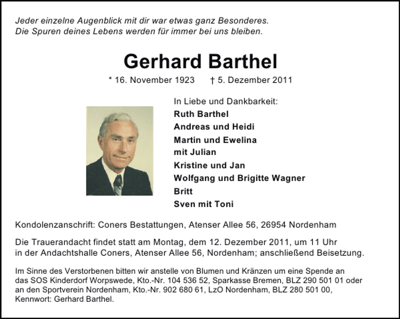 <p>Jeder einzelne Augenblick mit dir war etwas ganz Besonderes.<br />Die Spuren deines Lebens werden für immer bei uns bleiben.</p><p>Gerhard Barthel<br />* 16. November 1923</p><p>† 5. Dezember 2011</p><p>In Liebe und Dankbarkeit:<br />Ruth Barthel<br />Andreas und Heidi<br />Martin und Ewelina<br />mit Julian<br />Kristine und Jan<br />Wolfgang und Brigitte Wagner<br />Britt<br />Sven mit Toni<br />Kondolenzanschrift: Coners Bestattungen, Atenser Allee 56, 26954 Nordenham<br />Die Trauerandacht findet statt am Montag, dem 12. Dezember 2011, um 11 Uhr<br />in der Andachtshalle Coners, Atenser Allee 56, Nordenham; anschließend Beisetzung.<br />Im Sinne des Verstorbenen bitten wir anstelle von Blumen und Kränzen um eine Spende an<br />das SOS Kinderdorf Worpswede, Kto.-Nr. 104 536 52, Sparkasse Bremen, BLZ 290 5 oder<br />an den Sportverein Nordenham, Kto.-Nr. 902 680 61, LzO Nordenham, BLZ 280 501 00,<br />Kennwort: Gerhard Barthel.</p>