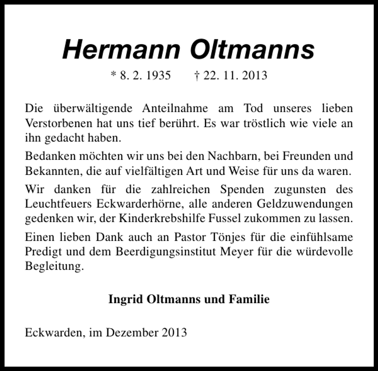 <p>Hermann Oltmanns<br />* 8. 2. 1935</p><p>† 22. 11. 2013</p><p>Die überwältigende Anteilnahme am Tod unseres lieben<br />Verstorbenen hat uns tief berührt. Es war tröstlich wie viele an<br />ihn gedacht haben.<br />Bedanken möchten wir uns bei den Nachbarn, bei Freunden und<br />Bekannten, die auf vielfältigen Art und Weise für uns da waren.<br />Wir danken für die zahlreichen Spenden zugunsten des<br />Leuchtfeuers Eckwarderhörne, alle anderen Geldzuwendungen<br />gedenken wir, der Kinderkrebshilfe Fussel zukommen zu lassen.<br />Einen lieben Dank auch an Pastor Tönjes für die einfühlsame<br />Predigt und dem Beerdigungsinstitut Meyer für die würdevolle<br />Begleitung.<br />Ingrid Oltmanns und Familie<br />Eckwarden, im Dezember 2013</p>