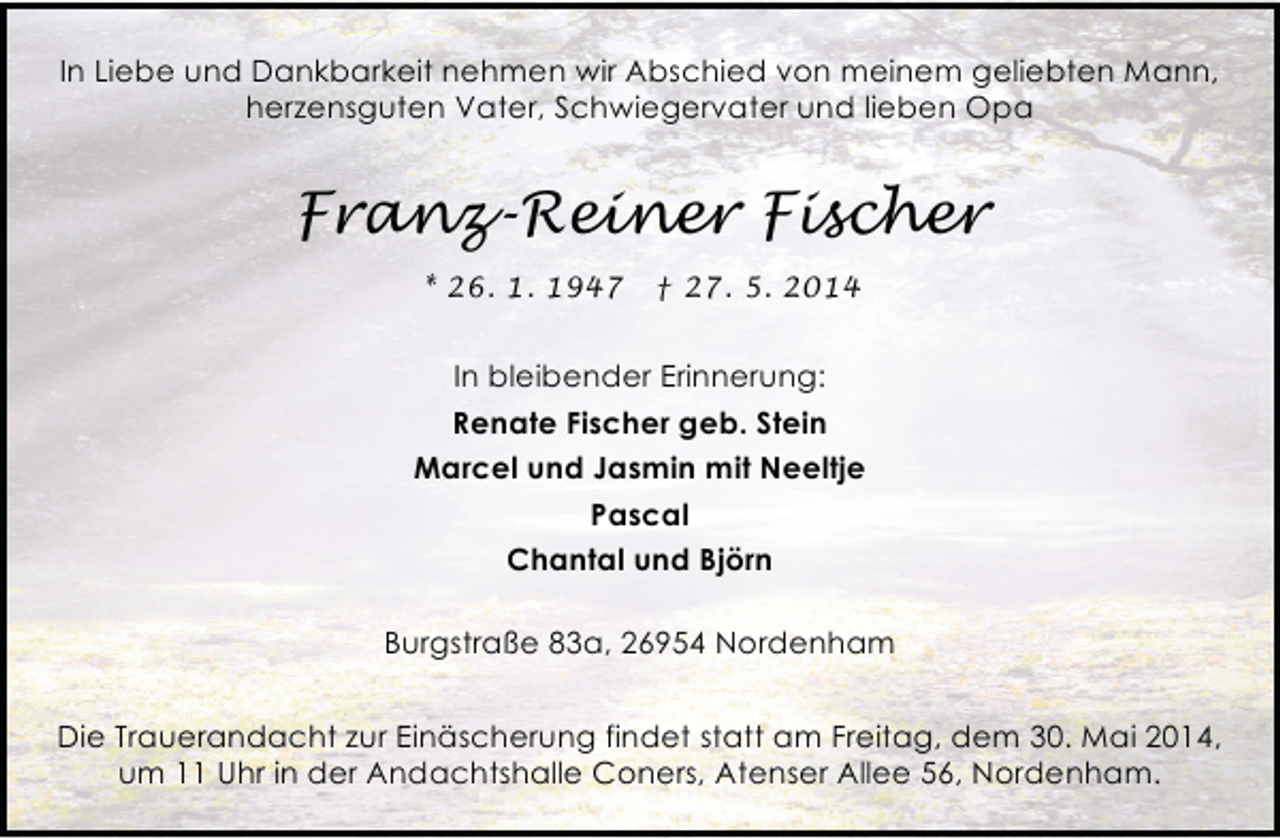 <p>In Liebe und Dankbarkeit nehmen wir Abschied von meinem geliebten Mann,<br />herzensguten Vater, Schwiegervater und lieben Opa</p><p>Franz-Reiner Fischer<br />* 26. 1. 1947</p><p>† 27. 5. 2014</p><p>In bleibender Erinnerung:<br />Renate Fischer geb. Stein<br />Marcel und Jasmin mit Neeltje<br />Pascal<br />Chantal und Björn<br />Burgstraße 83a, 26954 Nordenham<br />Die Trauerandacht zur Einäscherung findet statt am Freitag, dem 30. Mai 2014,<br />um 11 Uhr in der Andachtshalle Coners, Atenser Allee 56, Nordenham.</p>