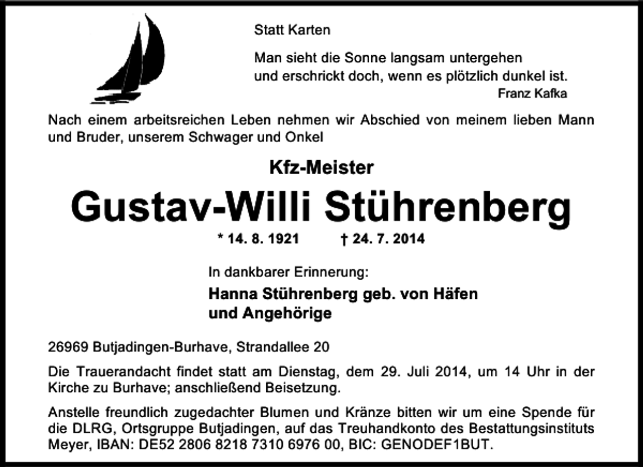 <p>Statt Karten<br />Man sieht die Sonne langsam untergehen<br />und erschrickt doch, wenn es plötzlich dunkel ist.<br />Franz Kafka</p><p>Nach einem arbeitsreichen Leben nehmen wir Abschied von meinem lieben Mann<br />und Bruder, unserem Schwager und Onkel</p><p>Kfz-Meister</p><p>Gustav-Willi Stührenberg<br />* 14. 8. 1921</p><p>† 24. 7. 2014</p><p>In dankbarer Erinnerung:</p><p>Hanna Stührenberg geb. von Häfen<br />und Angehörige<br />26969 Butjadingen-Burhave, Strandallee 20<br />Die Trauerandacht findet statt am Dienstag, dem 29. Juli 2014, um 14 Uhr in der<br />Kirche zu Burhave; anschließend Beisetzung.<br />Anstelle freundlich zugedachter Blumen und Kränze bitten wir um eine Spende für<br />die DLRG, Ortsgruppe Butjadingen, auf das Treuhandkonto des Bestattungsinstituts<br />Meyer, IBAN: DE5806 8218 7310 6976 00, BIC: GENODEF1BUT.</p>