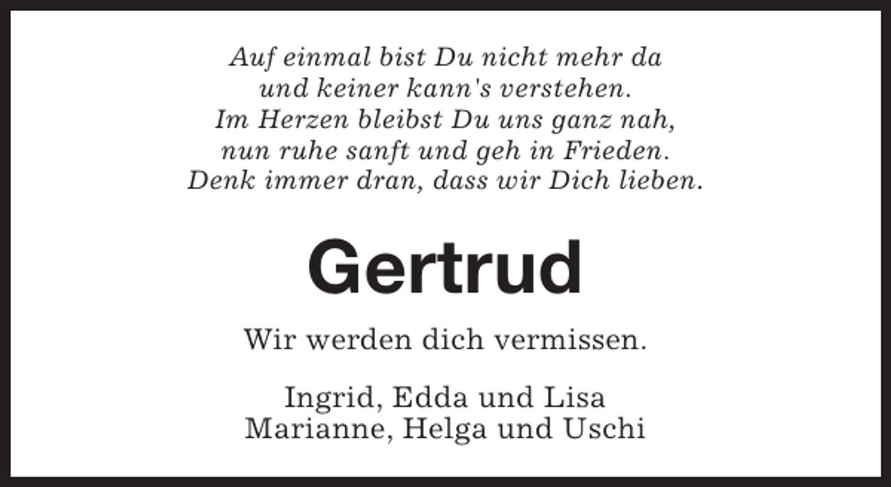 <p>Auf einmal bist Du nicht mehr da<br />und keiner kann's verstehen.<br />Im Herzen bleibst Du uns ganz nah,<br />nun ruhe sanft und geh in Frieden.<br />Denk immer dran, dass wir Dich lieben.</p><p>Gertrud<br />Wir werden dich vermissen.<br />Ingrid, Edda und Lisa<br />Marianne, Helga und Uschi</p>