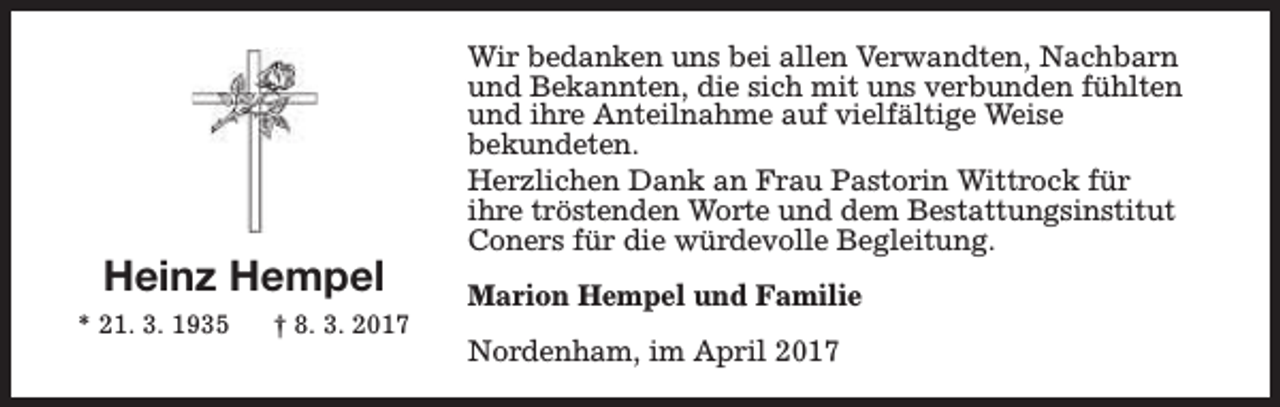 <p>Heinz Hempel<br />* 21. 3. 1935</p><p>† 8. 3. 2017</p><p>Wir bedanken uns bei allen Verwandten, Nachbarn<br />und Bekannten, die sich mit uns verbunden fühlten<br />und ihre Anteilnahme auf vielfältige Weise<br />bekundeten.<br />Herzlichen Dank an Frau Pastorin Wittrock für<br />ihre tröstenden Worte und dem Bestattungsinstitut<br />Coners für die würdevolle Begleitung.<br />Marion Hempel und Familie<br />Nordenham, im April 2017</p>