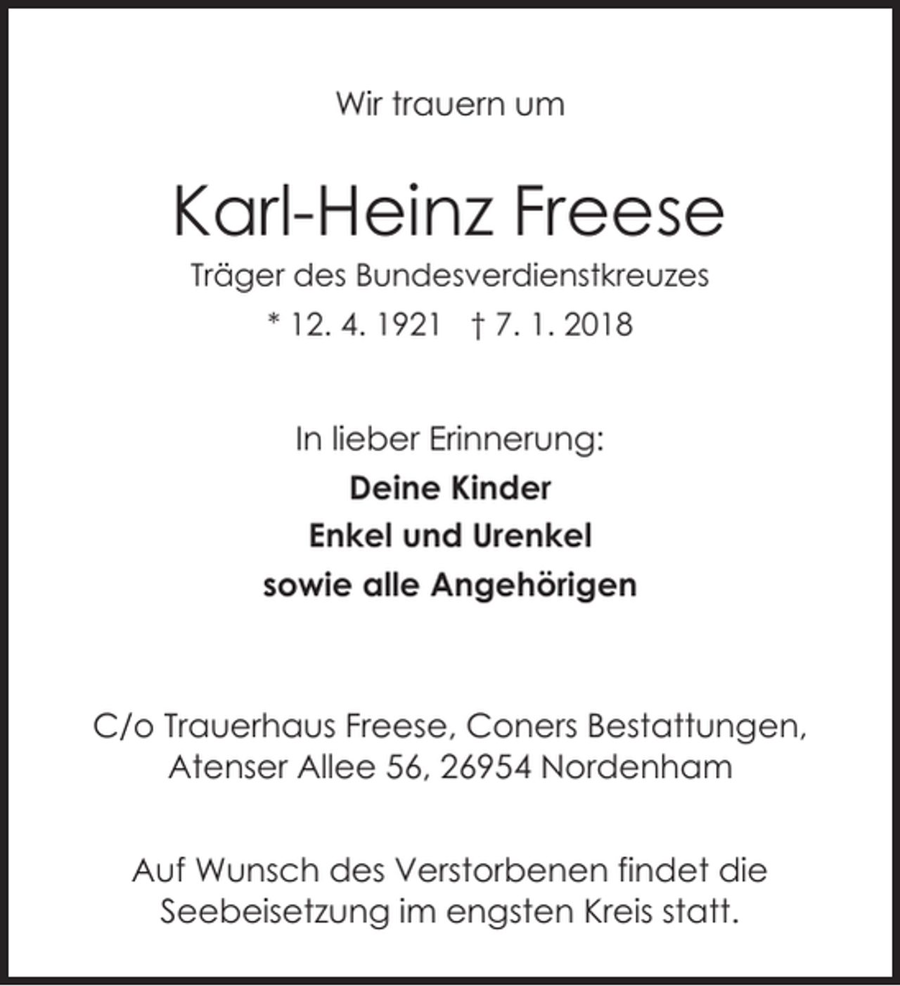 <p>Wir trauern um</p><p>Karl-Heinz Freese<br />Träger des Bundesverdienstkreuzes<br />* 12. 4. 1921 † 7. 1. 2018</p><p>In lieber Erinnerung:<br />Deine Kinder<br />Enkel und Urenkel<br />sowie alle Angehörigen</p><p>C/o Trauerhaus Freese, Coners Bestattungen,<br />Atenser Allee 56, 26954 Nordenham<br />Auf Wunsch des Verstorbenen findet die<br />Seebeisetzung im engsten Kreis statt.</p>