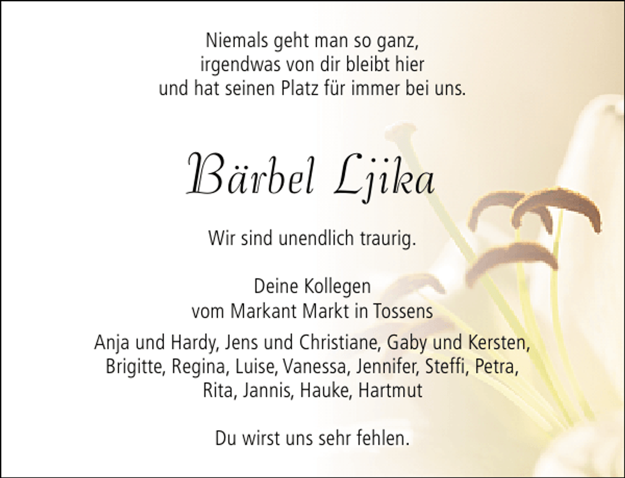 <p>Niemals geht man so ganz,<br />irgendwas von dir bleibt hier<br />und hat seinen Platz für immer bei uns.</p><p>Bärbel Ljika<br />Wir sind unendlich traurig.<br />Deine Kollegen<br />vom Markant Markt in Tossens<br />Anja und Hardy, Jens und Christiane, Gaby und Kersten,<br />Brigitte, Regina, Luise, Vanessa, Jennifer, Steffi, Petra,<br />Rita, Jannis, Hauke, Hartmut<br />Du wirst uns sehr fehlen.</p>