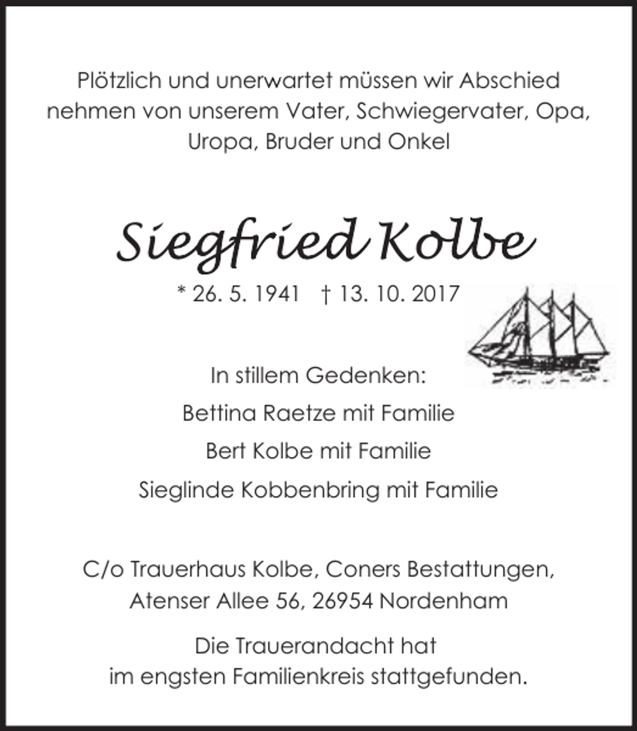 <p>Plötzlich und unerw<br />r artet müssen wir Abschied<br />nehmen von unserem Vater, Schwiegervater, Opa,<br />Uropa, Bruder und Onkel</p><p>Sie<br />iegfrie<br />ied Kol<br />olbe<br />* 26. 5. 1941 † 13. 10. 2017<br />In stillem Gedenken:<br />Bettina Raetze mit Familie<br />Bert Kolbe mit Familie<br />Sieglinde Kobbenbring mit Familie<br />C/o Trauerhaus Kolbe, Coners Bestattungen,<br />Atenser Allee 56, 26954 Nordenham<br />Die Trauerandacht hat<br />im engsten Familienkreis stattgefunden.</p>