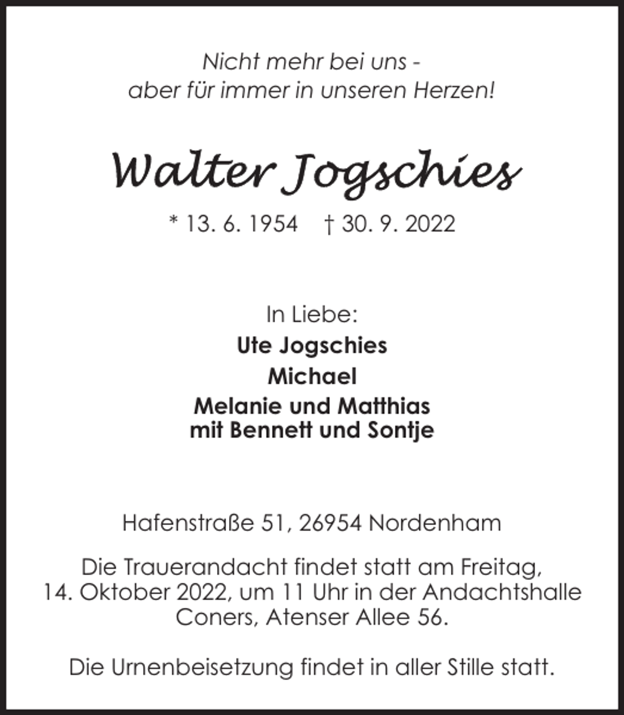 <p>Nicht mehr bei uns aber für immer in unseren Herzen!</p><p>* 13. 6. 1954</p><p>† 30. 9. 2022</p><p>In Liebe:<br />Ute Jogschies<br />Michael<br />Melanie und Matthias<br />mit Bennett und Sontje</p><p>Hafenstraße 51, 26954 Nordenham<br />Die Trauerandacht findet statt am Freitag,<br />14. Oktober 2022, um 11 Uhr in der Andachtshalle<br />Coners, Atenser Allee 56.<br />Die Urnenbeisetzung findet in aller Stille statt.</p>