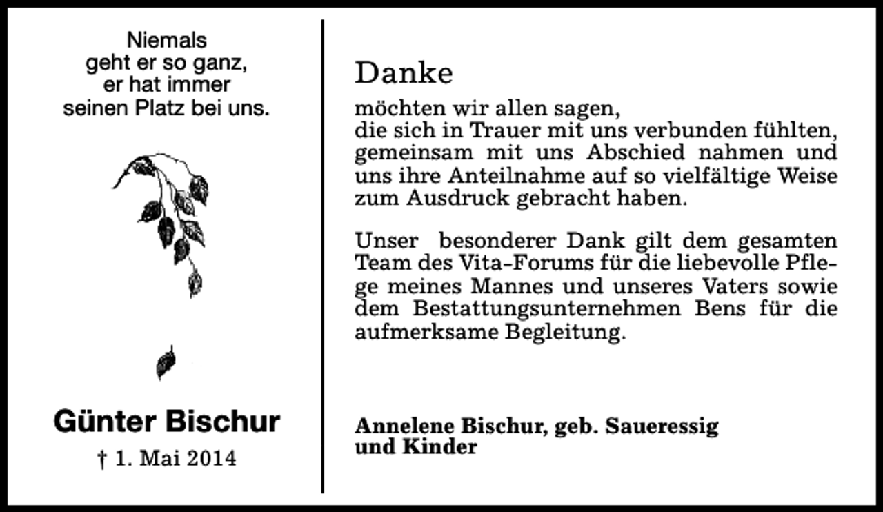 <p>Niemals<br />geht er so ganz,<br />er hat immer<br />seinen Platz bei uns.</p><p>Danke</p><p>möchten wir allen sagen,<br />die sich in Trauer mit uns verbunden fühlten,<br />gemeinsam mit uns Abschied nahmen und<br />uns ihre Anteilnahme auf so vielfältige Weise<br />zum Ausdruck gebracht haben.<br />Unser besonderer Dank gilt dem gesamten<br />Team des Vita-Forums für die liebevolle Pflege meines Mannes und unseres Vaters sowie<br />dem Bestattungsunternehmen Bens für die<br />aufmerksame Begleitung.</p><p>Günter Bischur<br />† 1. Mai 2014</p><p>Annelene Bischur, geb. Saueressig<br />und Kinder</p>