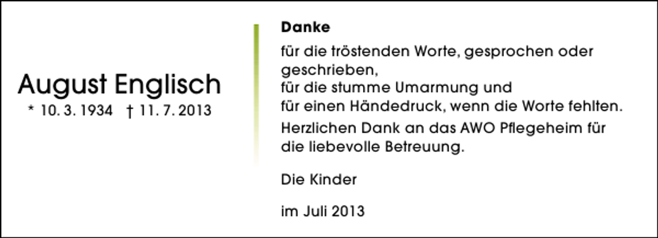 <p>Danke</p><p>August Englisch<br />* 10. 3. 1934 † 11. 7. 2013</p><p>für die tröstenden Worte, gesprochen oder<br />geschrieben,<br />für die stumme Umarmung und<br />für einen Händedruck, wenn die Worte fehlten.<br />Herzlichen Dank an das AWO Pflegeheim für<br />die liebevolle Betreuung.<br />Die Kinder<br />im Juli 2013</p>