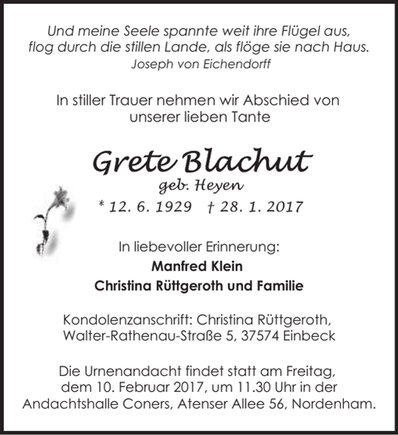 <p>Und meine Seele spannte weit ihre Flügel aus,<br />flog durch die stillen Lande, als flöge sie nach Haus.<br />Joseph von Eichendorff</p><p>In stiller Trauer nehmen wir Abschied von<br />unserer lieben Tante</p><p>geb. Hey<br />ge<br />e en<br />e<br />* 12. 6. 1929</p><p>† 28. 1. 2017</p><p>In liebevoller Erinnerung:<br />Manfred Klein<br />Christina Rüttgeroth und Familie<br />Kondolenzanschrift: Christina Rüttgeroth,<br />Walter-Rathenau-Straße 5, 37574 Einbeck<br />Die Urnenandacht findet statt am Freitag,<br />dem 10. Februar 2017, um 11.30 Uhr in der<br />Andachtshalle Coners, Atenser Allee 56, Nordenham.</p>